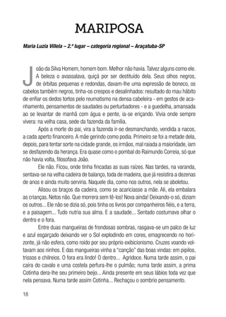 18
MARIPOSA
Maria Luzia Villela – 2.º lugar – categoria regional – Araçatuba-SP
J
oão da Silva Homem, homem bom. Melhor não havia.Talvez alguns como ele.
A beleza o avassalava, quiçá por ser destituído dela. Seus olhos negros,
de órbitas pequenas e redondas, davam-lhe uma expressão de boneco, os
cabelos também negros, tinha-os crespos e desalinhados: resultado do mau hábito
de enfiar os dedos tortos pelo reumatismo na densa cabeleira - em gestos de aca-
nhamento, pensamentos de saudades ou perturbadores - e a guedelha, amansada
ao se levantar de manhã com água e pente, ia-se eriçando. Vivia onde sempre
vivera: na velha casa, sede da fazenda da família.
Após a morte do pai, vira a fazenda ir-se desmanchando, vendida a nacos,
a cada aperto financeiro.A mãe gerindo como podia. Primeiro se foi a metade dela,
depois, para tentar sorte na cidade grande, os irmãos, mal raiada a maioridade, iam
se desfazendo da herança. Era quase como o pombal do Raimundo Correia, só que
não havia volta, filosofava João.
Ele não. Ficou, onde tinha fincadas as suas raízes. Nas tardes, na varanda,
sentava-se na velha cadeira de balanço, toda de madeira, que já resistira a dezenas
de anos e ainda muito serviria. Naquele dia, como nos outros, nela se aboletou.
Alisou os braços da cadeira, como se acariciasse a mãe. Ali, ela embalara
as crianças. Netos não. Que morrera sem tê-los! Nova ainda! Deixando-o só, diziam
os outros... Ele não se dizia só, pois tinha os livros por companheiros fiéis, e a terra,
e a paisagem... Tudo nutria sua alma. E a saudade... Sentado costumava olhar o
dentro e o fora.
Entre duas mangueiras de frondosas sombras, rasgava-se um palco de luz
e azul esgarçado deixando ver o Sol explodindo em cores, emagrecendo no hori-
zonte, já não esfera, como roído por seu próprio exibicionismo. Cruzes voando vol-
tavam aos ninhos. E das mangueiras vinha a “canção” das boas vindas: em pipilos,
trissos e chilreios. O fora era lindo! O dentro... Agridoce. Numa tarde assim, o pai
caíra do cavalo e uma costela perfura-lhe o pulmão; numa tarde assim, a prima
Cotinha dera-lhe seu primeiro beijo... Ainda presente em seus lábios toda vez que
nela pensava. Numa tarde assim Cotinha... Rechaçou o sombrio pensamento.
 