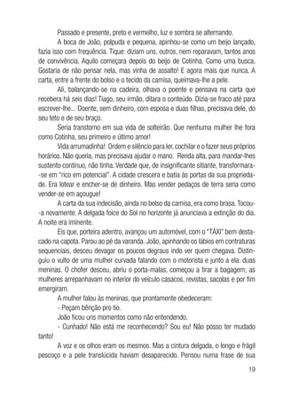 19
Passado e presente, preto e vermelho, luz e sombra se alternando.
A boca de João, polpuda e pequena, apinhou-se como um beijo lançado,
fazia isso com frequência. Tique: diziam uns, outros, nem reparavam, tantos anos
de convivência. Aquilo começara depois do beijo de Cotinha. Como uma busca.
Gostaria de não pensar nela, mas vinha de assalto! E agora mais que nunca. A
carta, entre a frente do bolso e o tecido da camisa, queimava-lhe a pele.
Ali, balançando-se na cadeira, olhava o poente e pensava na carta que
recebera há seis dias! Tiago, seu irmão, ditara o conteúdo. Dizia-se fraco até para
escrever-lhe... Doente, sem dinheiro, com esposa e duas filhas, precisava dele, do
seu teto e de seu braço.
Seria transtorno em sua vida de solteirão. Que nenhuma mulher lhe fora
como Cotinha, seu primeiro e último amor!
Vida arrumadinha! Ordem e silêncio para ler,cochilar e o fazer seus próprios
horários. Não queria, mas precisava ajudar o mano. Renda alta, para mandar-lhes
sustento contínuo, não tinha. Verdade que, de insignificante sitiante, transformara-
-se em “rico em potencial”. A cidade crescera e batia às portas da sua proprieda-
de. Era lotear e encher-se de dinheiro. Mas vender pedaços de terra seria como
vender-se em açougue!
A carta da sua indecisão, ainda no bolso da camisa, era como brasa.Tocou-
-a novamente. A delgada foice do Sol no horizonte já anunciava a extinção do dia.
A noite era iminente.
Eis que, porteira adentro, avançou um automóvel, com o “TÁXI” bem desta-
cado na capota. Parou ao pé da varanda. João, apinhando os lábios em contraturas
sequenciais, desceu devagar os poucos degraus indo ver quem chegava. Distin-
guiu o vulto de uma mulher curvada falando com o motorista e junto a ela: duas
meninas. O chofer desceu, abriu o porta-malas, começou a tirar a bagagem; as
mulheres arrepanhavam no interior do veículo casacos, revistas, sacolas e por fim
emergiram.
A mulher falou às meninas, que prontamente obedeceram:
- Peçam bênção pro tio.
João ficou uns momentos como não entendendo.
- Cunhado! Não está me reconhecendo? Sou eu! Não posso ter mudado
tanto!
A voz e os olhos eram os mesmos. Mas a cintura delgada, o longo e frágil
pescoço e a pele translúcida haviam desaparecido. Pensou numa frase de sua
 