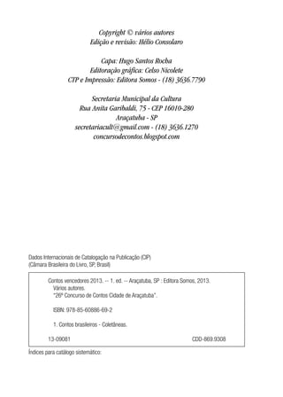 Copyright © vários autores
Edição e revisão: Hélio Consolaro
Capa: Hugo Santos Rocha
Editoração gráfica: Celso Nicolete
CTP e Impressão: Editora Somos - (18) 3636.7790
Secretaria Municipal da Cultura
Rua Anita Garibaldi, 75 - CEP 16010-280
Araçatuba - SP
secretariacult@gmail.com - (18) 3636.1270
concursodecontos.blogspot.com
Dados Internacionais de Catalogação na Publicação (CIP)
(Câmara Brasileira do Livro, SP, Brasil)
Índices para catálogo sistemático:
Contos vencedores 2013. -- 1. ed. -- Araçatuba, SP : Editora Somos, 2013.
	 Vários autores.
	 “26º Concurso de Contos Cidade de Araçatuba”.
	 ISBN: 978-85-60886-69-2
	
	 1. Contos brasileiros - Coletâneas.
13-09081 					 CDD-869.9308
 
