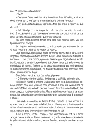 20
mãe: “A gordura sepulta a beleza”.
- Você?
- Eu mesma. Essas mocinhas são minhas filhas. Essa é Patrícia, de 12 anos
e esta Amélia, de 10. Mandei-lhe uma carta há uma semana, recebeu?
- Sim recebi, estava a pensar sobre ela... Mas diga-me: e o mano? Por que
não veio?
- João! Desligado como sempre foi... Não percebeu que estou de vestido
preto? É luto. Escrevi-lhe que Tiago estava muito mal e que precisávamos de sua
ajuda. Sem sua resposta optei pelo: “quem cala consente”.
Fez uma pausa deixando tempo para João dizer alguma coisa. Mas ele
digeria novidades devagar.
Em seguida, a cunhada emendou, com sinceridade, que realmente não ha-
via outro modo: era a fazenda ou debaixo do viaduto.
João gaguejava, que ansiava muito por mandá-los vir, mas a carta, só lhe
chegara às mãos há poucas horas. Piedosa mentira. Ainda encolhia-se, timorato, a
mulher era... Era a prima Cotinha, que numa tarde de igual fulgor o beijara. A mão
levantou-se, como um ser independente e acariciou os lábios que ardiam como se
o beijo fosse ali e agora. Também se fez presente a angústia que sentira quando
ela, numa outra tarde esplendorosa, lhe dissera: “Não quero nada com você. Você
é feio! Estou namorando Tiago”.
O motorista, em pé ao lado das malas, pigarreou.
- Oh! Esqueci-me do motorista. Pode pagar o táxi? Não tenho dinheiro.
Pensou em mandá-la embora. Dezoito anos sem vê-la, já não sentia o co-
ração disparar, coisa que acontecia com frequência quando ela vivia apenas na
sua saudade! Sentiu-se roubado, perdera o sonho! Também se sentiu liberto. Era
um embaraçado novelo de sentimentos. Mas as sobrinhas eram belas e pareciam
meigas. Tão parecidas com a Cotinha que morara em sua lembrança! E o sangue?
O irmão...
João pôde se aproximar da beleza, tocá-la. Estendeu a mão nodosa e a
escorreu, leve e cariciosa, pelos cabelos loiros e brilhantes das sobrinhas que lhe
sorriam. Os últimos raios de sol rebrilhavam neles. E João os viu como emitidos por
elas. Encantado, girou em translação, como mariposa na luz!
A luz o aceitou. Sentiu. Pequenas mãos enlaçaram sua cintura e doces
cabeças nele se apoiaram. Foram momentos de grande emoção e da descoberta
de quão solitário e infeliz inconfesso ele era! Dominou a emoção que lhe trancava
 