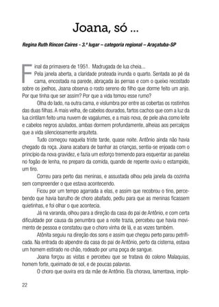22
Joana, só ...
Regina Ruth Rincon Caires - 3.º lugar – categoria regional – Araçatuba-SP
F
inal da primavera de 1951. Madrugada de lua cheia...
Pela janela aberta, a claridade prateada inunda o quarto. Sentada ao pé da
cama, encostada na parede, abraçada às pernas e com o queixo recostado
sobre os joelhos, Joana observa o rosto sereno do filho que dorme feito um anjo.
Por que tinha que ser assim? Por que a vida tomou esse rumo?
Olha do lado, na outra cama, e vislumbra por entre as cobertas os rostinhos
das duas filhas.A mais velha, de cabelos dourados, fartos cachos que com a luz da
lua cintilam feito uma nuvem de vagalumes, e a mais nova, de pele alva como leite
e cabelos negros azulados, ambas dormem profundamente, alheias aos percalços
que a vida silenciosamente arquiteta.
Tudo começou naquela triste tarde, quase noite. Antônio ainda não havia
chegado da roça. Joana acabara de banhar as crianças, sentia-se enjoada com o
princípio da nova gravidez, e fazia um esforço tremendo para esquentar as panelas
no fogão de lenha, no preparo da comida, quando de repente ouviu o estampido,
um tiro.
Correu para perto das meninas, e assustada olhou pela janela da cozinha
sem compreender o que estava acontecendo.
Ficou por um tempo agarrada a elas, e assim que recobrou o tino, perce-
bendo que havia barulho de choro abafado, pediu para que as meninas ficassem
quietinhas, e foi olhar o que acontecia.
Já na varanda, olhou para a direção da casa do pai de Antônio, e com certa
dificuldade por causa da penumbra que a noite trazia, percebeu que havia movi-
mento de pessoa e constatou que o choro vinha de lá, e as vozes também.
Atônita seguiu na direção dos sons e assim que chegou perto parou petrifi-
cada. Na entrada do alpendre da casa do pai de Antônio, perto da cisterna, estava
um homem estirado no chão, rodeado por uma poça de sangue.
Joana forçou as vistas e percebeu que se tratava do colono Malaquias,
homem forte, queimado de sol, e de poucas palavras.
O choro que ouvira era da mãe de Antônio. Ela chorava, lamentava, implo-
 