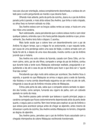 23
rava aos céus por orientação, estava completamente desnorteada, e andava de um
lado para o outro perguntando ao marido o que deveria fazer...
Olhando mais adiante, perto da porta da cozinha, Joana viu o pai de Antônio
parado junto à parede, e mais atrás estava Seu Avelino, que tinha o rosto crispado,
os olhos fixos no homem estirado no chão.
Seu Avelino estava com os braços caídos rentes ao corpo, e trazia em uma
das mãos uma carabina.
Num sobressalto, Joana percebendo que o colono estava morto e sem dizer
qualquer palavra, entendeu que o tiro havia partido daquela carabina e que, prova-
velmente, Seu Avelino teria feito o disparo. E acertou.
Mais tarde soube que o colono teve um desentendimento com o pai de
Antônio há algum tempo, que a mágoa foi se avolumando, e que naquela tarde,
por causa de uma pendenga sobre uma saca de feijão, o colono armado com um
facão foi até lá, e depois de uma nova discussão, investiu contra o pai de Antônio
jurando que o mataria.
Seu Avelino era outro colono da fazenda, casado com Dona Célia, um ho-
mem calmo, sério, pai de oito filhos, compadre e amigo do pai de Antônio, contou
que durante toda a tarde ouviu Malaquias esbravejar exaltado, praguejando e ar-
quitetando a ida até à casa do pai de Antônio para fazer o que dizia ser o “ajuste
final das contas”.
Percebendo que algo muito sério estava por acontecer, Seu Avelino ficou à
espreita, e quando viu que Malaquias se armou e seguiu para a sede da fazenda,
não titubeou e numa corrida desenfreada esgueirou-se por entre os pés de café,
chegando à casa do pai de Antônio minutos antes de Malaquias.
Entrou pela porta da sala, sabia que o compadre estaria sentado no alpen-
dre dos fundos, como sempre, fumando seu cigarro de palha, com um cotovelo
apoiado no canto da mesa.
Seu Avelino passou pelo corredor que ladeava o quarto principal, pegou a
carabina carregada que ficava costumeiramente dependurada atrás da porta deste
quarto, e seguiu para a cozinha. Nem teve tempo para explicar ao pai de Antônio o
que estava para acontecer porque antes de chegar ao alpendre, antes mesmo de
atravessar a porta da cozinha, Seu Avelino avistou Malaquias no terreiro, chegando
ao degrau do alpendre.
Seu Avelino parou, percebeu que o pai de Antônio ficara assustado com a
chegada intempestiva do colono Malaquias vociferando transtornado.
 