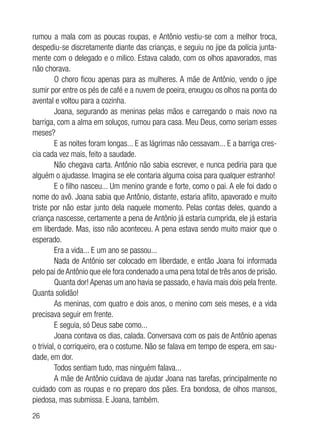26
rumou a mala com as poucas roupas, e Antônio vestiu-se com a melhor troca,
despediu-se discretamente diante das crianças, e seguiu no jipe da polícia junta-
mente com o delegado e o milico. Estava calado, com os olhos apavorados, mas
não chorava.
O choro ficou apenas para as mulheres. A mãe de Antônio, vendo o jipe
sumir por entre os pés de café e a nuvem de poeira, enxugou os olhos na ponta do
avental e voltou para a cozinha.
Joana, segurando as meninas pelas mãos e carregando o mais novo na
barriga, com a alma em soluços, rumou para casa. Meu Deus, como seriam esses
meses?
E as noites foram longas... E as lágrimas não cessavam... E a barriga cres-
cia cada vez mais, feito a saudade.
Não chegava carta. Antônio não sabia escrever, e nunca pediria para que
alguém o ajudasse. Imagina se ele contaria alguma coisa para qualquer estranho!
E o filho nasceu... Um menino grande e forte, como o pai. A ele foi dado o
nome do avô. Joana sabia que Antônio, distante, estaria aflito, apavorado e muito
triste por não estar junto dela naquele momento. Pelas contas deles, quando a
criança nascesse, certamente a pena de Antônio já estaria cumprida, ele já estaria
em liberdade. Mas, isso não aconteceu. A pena estava sendo muito maior que o
esperado.
Era a vida... E um ano se passou...
Nada de Antônio ser colocado em liberdade, e então Joana foi informada
pelo pai de Antônio que ele fora condenado a uma pena total de três anos de prisão.
Quanta dor! Apenas um ano havia se passado, e havia mais dois pela frente.
Quanta solidão!
As meninas, com quatro e dois anos, o menino com seis meses, e a vida
precisava seguir em frente.
E seguia, só Deus sabe como...
Joana contava os dias, calada. Conversava com os pais de Antônio apenas
o trivial, o corriqueiro, era o costume. Não se falava em tempo de espera, em sau-
dade, em dor.
Todos sentiam tudo, mas ninguém falava...
A mãe de Antônio cuidava de ajudar Joana nas tarefas, principalmente no
cuidado com as roupas e no preparo dos pães. Era bondosa, de olhos mansos,
piedosa, mas submissa. E Joana, também.
 