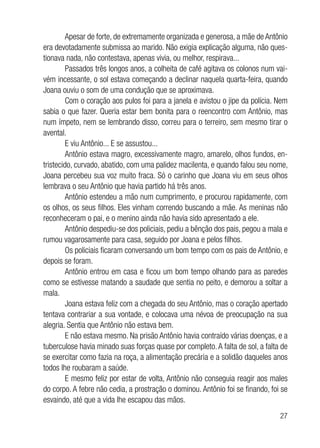 27
Apesar de forte, de extremamente organizada e generosa, a mãe de Antônio
era devotadamente submissa ao marido. Não exigia explicação alguma, não ques-
tionava nada, não contestava, apenas vivia, ou melhor, respirava...
Passados três longos anos, a colheita de café agitava os colonos num vai-
vém incessante, o sol estava começando a declinar naquela quarta-feira, quando
Joana ouviu o som de uma condução que se aproximava.
Com o coração aos pulos foi para a janela e avistou o jipe da polícia. Nem
sabia o que fazer. Queria estar bem bonita para o reencontro com Antônio, mas
num ímpeto, nem se lembrando disso, correu para o terreiro, sem mesmo tirar o
avental.
E viu Antônio... E se assustou...
Antônio estava magro, excessivamente magro, amarelo, olhos fundos, en-
tristecido, curvado, abatido, com uma palidez macilenta, e quando falou seu nome,
Joana percebeu sua voz muito fraca. Só o carinho que Joana viu em seus olhos
lembrava o seu Antônio que havia partido há três anos.
Antônio estendeu a mão num cumprimento, e procurou rapidamente, com
os olhos, os seus filhos. Eles vinham correndo buscando a mãe. As meninas não
reconheceram o pai, e o menino ainda não havia sido apresentado a ele.
Antônio despediu-se dos policiais, pediu a bênção dos pais, pegou a mala e
rumou vagarosamente para casa, seguido por Joana e pelos filhos.
Os policiais ficaram conversando um bom tempo com os pais de Antônio, e
depois se foram.
Antônio entrou em casa e ficou um bom tempo olhando para as paredes
como se estivesse matando a saudade que sentia no peito, e demorou a soltar a
mala.
Joana estava feliz com a chegada do seu Antônio, mas o coração apertado
tentava contrariar a sua vontade, e colocava uma névoa de preocupação na sua
alegria. Sentia que Antônio não estava bem.
E não estava mesmo. Na prisão Antônio havia contraído várias doenças, e a
tuberculose havia minado suas forças quase por completo. A falta de sol, a falta de
se exercitar como fazia na roça, a alimentação precária e a solidão daqueles anos
todos lhe roubaram a saúde.
E mesmo feliz por estar de volta, Antônio não conseguia reagir aos males
do corpo. A febre não cedia, a prostração o dominou. Antônio foi se finando, foi se
esvaindo, até que a vida lhe escapou das mãos.
 