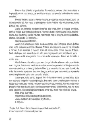 28
Foram dias difíceis, angustiantes. Na verdade, nesses dias Joana teve a
impressão de ter sido levada, de ter sido arrastada porque não se lembra de muitos
detalhes.
Depois de tanta espera, depois da volta, em apenas poucos meses Joana se
via novamente só. Não havia o que esperar. O seu Antônio não voltaria mais, havia
partido para sempre.
Agora ali, olhando os rostos serenos dos filhos, com o coração enlutado,
com as forças querendo abandoná-la, relembra tudo e nem revolta sente. Não re-
clama, não blasfema, não se insurge, não maldiz, não se inflama. Continua apática,
abatida, resignada. É o costume...
Queria apenas entender...
Assim que amanhecer irá de mudança para a vila. É chegada a hora da filha
mais velha começar na escola. O pai de Antônio arrumou uma casa na vila para ela
e para as duas meninas. O menino ficará ali, com o pai e com a mãe de Antônio.
Será criado por eles no costume do sítio para pegar gosto pelo trabalho na terra.
Joana está amargurada com mais esta separação. Assim foi decidido e
assim será...
O sol clareou o terreiro, a parca mudança foi colocada num velho caminhão
que chegara. Joana e as meninas amontoaram-se na pequena cabine juntamente
com o motorista, e o choro gritado do filho, que se contorcia para sair do colo da
mãe de Antônio à procura dos seus braços, entrava por seus ouvidos e parecia
querer explodir seu peito com tamanha aflição.
A dor que Joana sentiu ao parir foi infinitamente menor comparada a essa
que apertava seu peito nessa separação. Era agora como uma lança em chamas a
rasgar sua carne, seu ventre, retirando seu filho do seu convívio. Não iria mais estar
presente nos dias da vida dele, não iria acompanhar seu crescimento, não iria mais
velar seu sono, não estaria presente para aliviar seu medo nas noites de chuva...
Mas, era a sua vida...
O caminhão seguiu pela estrada poeirenta.
Joana também deveria seguir em frente...
E seguiu...
*Regina Ruth Rincon Caires é bancária aposentada, Araçatuba-SP
E-mail: reginaruthrinconcaires@gmail.com
 