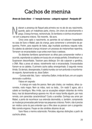 29
Cachos de menina
Breno da Costa Alves - 1.ª menção honrosa - categoria regional - Penápolis-SP
N
otaram a presença de Raquel pela primeira vez no ato de seu nascimento,
quando, após um trabalhoso parto, chorou. Um choro de estranhamento e
graça. Criança formosa, rechonchuda. Os familiares e vizinhos encantavam-
-se com a pequena criatura. Tão inocente, tão pura.
Cinco anos após o nascimento, os parentes do sul estavam hospedados
na casa de Ícaro e Mabel, pais da criança, para comemorar o aniversário da pe-
quenina. Porém, para espanto de todos, algo inusitado aconteceu naquela noite.
Os cabelos da adorável criança iniciaram um processo de metamorfose repentina.
Tornaram-se encaracolados o que antes eram lisos e sedosos.
Os distantes familiares aproximaram os olhos para compreender melhor o
ocorrido, espreitando os cabelos em busca de um ensejo perfeito. Entreolharam-se.
Suspiraram desconfiados. Tossiram para disfarçar. Em vão culparam a genética,
o DNA. Mas a prova ali estava; visivelmente real e encaracolada. Encaracolados
fizeram-se os cabelos. O primeiro cacho saltou envergonhado. O segundo menos
tímido. Os demais, desesperados.A saleta inundou-se num profundo e inconforma-
do espanto. Aproximando-se, disse Dalton:
- Curioso este fato, Ícaro – estranhou Dalton, irmão de Ícaro, em um suspiro
demorado e autêntico.
Falava em segredo:
- A criança em nada lhe parece. Nem pés chatos, cor mediana, olhos ca-
ramelos, rosto magro. Nem as mãos, nariz ou testa... Em nada! E agora, até o
cabelo se transfigura. Meu irmão, que as acusações estejam distantes de minha
boca, mas tal dessemelhança apavora-me. Há em nossa família alguém, por mais
remoto, com parecidas características? Custo a acreditar. Conheço seu amor por
Mabel, a ponto de reconhecer sua extensão desmedida, e, também, compreendo
as mudanças provocadas pelo tempo nas pequenas criaturas. Porém, não é preciso
ser médico como és para entender que o filho deve se parecer com o progenitor.
Não cometa enganos. Poupe-se dos sórdidos afazeres de pai.
Ícaro fitava a menina estarrecido. Percebeu algumas distinções a partir do
cochicho alheio.
 