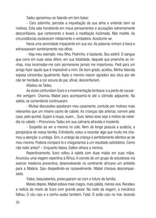 30
Tadeu aproximou-se falando em tom baixo:
- Caro sobrinho, percebo a inquietação da sua alma e entendo bem os
motivos. Esta sala transborda em maus pensamentos e acusações extremamente
desconfiáveis, que certamente o levará à meditação incômoda. Não medite. As
circunstâncias esclarecem nitidamente o verdadeiro. Acostume-se.
Havia uma serenidade impaciente em sua voz.As palavras vinham à boca e
extravasavam sombriamente nos olhos:
- Veja meu exemplo: meu filho, Pedrinho, é bastardo. Sou estéril. O sangue
que corre em suas veias difere, em sua totalidade, daquele que preenche as mi-
nhas, mas incomodar-me com pormenores jamais me importunou. Pedi para um
amigo fazer aquilo que é impossível a mim. De bom grado, aceitou. Minha falecida
esposa concordou igualmente. Após o menino nascer agradeci aos céus por ele
não ter herdado a cor escura do pai, afinal, desconfiariam.
Afastou-se Tadeu.
As vozes confundiam Ícaro e a movimentação tonteava-o a ponto de causar-
-lhe vertigem. Chamou Mabel para acompanhá-lo até o cômodo adjacente. Na
saleta, os comentários continuaram.
- Muitas discussões assolaram meu casamento, contudo por motivos mais
relevantes que um mísero cacho de cabelo. As crianças são arteiras; correm pela
casa, pelo quintal. Sujam a roupa, suam... Suor, talvez esse seja o motivo da rebel-
dia no cabelo – Pronunciou Tadeu em sua calmaria atrevida e insolente.
- Suspeitei ao ver a menina no colo. Nem de longe possuía a audácia, a
perspicácia de nossa família. Entretanto, estou a recordar algo que muito me cha-
mou a atenção: o umbigo. Sim, o umbigo da criança é perfeitamente idêntico ao de
meu menino. Poderia compará-lo e chegaríamos a um resultado satisfatório. Como
não notei antes? – Enquanto falava, Dalton olhava a menina.
Repentinamente, Ícaro voltou à saleta com duas malas em suas mãos.
Anunciou uma viagem repentina à África. A convite de um grupo de estudiosos iria
exercer medicina preventiva, desenvolvendo no continente africano um antídoto
para a Malária. Saiu despedindo-se razoavelmente. Mabel chorava descompas-
sada.
Todos, boquiabertos, preocuparam-se com o futuro da família.
Meses depois, Mabel estava mais magra, mais pálida, menos viva. Recebeu
a notícia da morte de Ícaro com grande pesar. Na noite da viagem, a mecânica
falhou. O céu caiu e o sonho audaz também. Fatal. O avião caiu no mar, levando
 