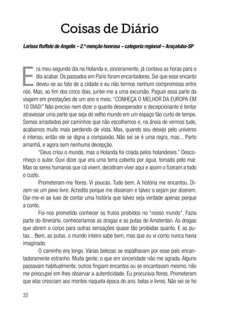 32
Coisas de Diário
Larissa Ruffato de Angelis – 2.ª menção honrosa – categoria regional – Araçatuba-SP
E
ra meu segundo dia na Holanda e, sinceramente, já contava as horas para o
dia acabar. Os passados em Paris foram encantadores. Sei que esse encanto
deveu-se ao fato de a cidade e eu não termos nenhum compromisso entre
nós. Mas, ao fim dos cinco dias, juntei-me a uma excursão. Paguei essa parte da
viagem em prestações de um ano e meio. “CONHEÇA O MELHOR DA EUROPA EM
10 DIAS!” Não preciso nem dizer o quanto desesperador e decepcionante é tentar
atravessar uma parte que seja do velho mundo em um espaço tão curto de tempo.
Somos arrastados por caminhos que não escolhemos e, na ânsia de vermos tudo,
acabamos muito mais perdendo de vista. Mas, quando seu desejo pelo universo
é intenso, então ele se digna a compaixão. Não sei se é uma regra, mas... Parto
amanhã, e agora sem nenhuma decepção.
“Deus criou o mundo, mas a Holanda foi criada pelos holandeses.” Desco-
nheço o autor. Ouvi dizer que era uma terra coberta por água, tomada pelo mar.
Mas os seres humanos que cá vivem, decidiram viver aqui e assim o fizeram a todo
o custo.
Prometeram-me flores. Vi poucas. Tudo bem. A história me encantou. Di-
zem-se um povo livre. Acredito porque me disseram e talvez o sejam por dizerem.
Dar-me-ei ao luxo de contar uma história que talvez seja verdade apenas porque
a conto.
Foi-nos prometido conhecer os frutos proibidos no “nosso mundo”. Fazia
parte do itinerário, conheceríamos as drogas e as putas de Amsterdan. As drogas
que abrem o corpo para outras sensações quase tão proibidas quanto. E as pu-
tas... Bem, as putas, o mundo inteiro sabe bem, mas que eu vi como nunca havia
imaginado.
O caminho era longo. Várias belezas se espalhavam por esse país encan-
tadoramente estranho. Muita gente, o que em sinceridade não me agrada. Alguns
passavam habitualmente, outros fingiam encantos ou se encantavam mesmo, não
me preocupei em lhes observar a autenticidade. Eu procurava flores. Prometeram
que elas cresciam aos montes naquela época do ano, belas e livres. Não sei se foi
 