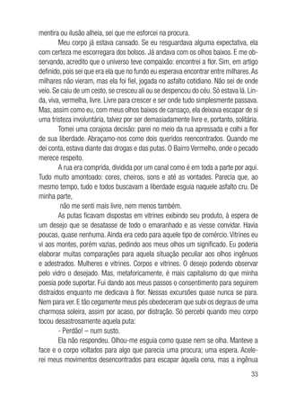 33
mentira ou ilusão alheia, sei que me esforcei na procura.
Meu corpo já estava cansado. Se eu resguardava alguma expectativa, ela
com certeza me escorregara dos bolsos. Já andava com os olhos baixos. E me ob-
servando, acredito que o universo teve compaixão: encontrei a flor. Sim, em artigo
definido, pois sei que era ela que no fundo eu esperava encontrar entre milhares.As
milhares não vieram, mas ela foi fiel, jogada no asfalto cotidiano. Não sei de onde
veio. Se caiu de um cesto, se cresceu ali ou se despencou do céu. Só estava lá. Lin-
da, viva, vermelha, livre. Livre para crescer e ser onde tudo simplesmente passava.
Mas, assim como eu, com meus olhos baixos de cansaço, ela deixava escapar de si
uma tristeza involuntária, talvez por ser demasiadamente livre e, portanto, solitária.
Tomei uma corajosa decisão: parei no meio da rua apressada e colhi a flor
de sua liberdade. Abraçamo-nos como dois queridos reencontrados. Quando me
dei conta, estava diante das drogas e das putas. O Bairro Vermelho, onde o pecado
merece respeito.
A rua era comprida, dividida por um canal como é em toda a parte por aqui.
Tudo muito amontoado: cores, cheiros, sons e até as vontades. Parecia que, ao
mesmo tempo, tudo e todos buscavam a liberdade esguia naquele asfalto cru. De
minha parte,
não me senti mais livre, nem menos também.
As putas ficavam dispostas em vitrines exibindo seu produto, à espera de
um desejo que se desatasse de todo o emaranhado e as viesse convidar. Havia
poucas, quase nenhuma. Ainda era cedo para aquele tipo de comércio. Vitrines eu
vi aos montes, porém vazias, pedindo aos meus olhos um significado. Eu poderia
elaborar muitas comparações para aquela situação peculiar aos olhos ingênuos
e adestrados. Mulheres e vitrines. Corpos e vitrines. O desejo podendo observar
pelo vidro o desejado. Mas, metaforicamente, é mais capitalismo do que minha
poesia pode suportar. Fui dando aos meus passos o consentimento para seguirem
distraídos enquanto me dedicava à flor. Nessas excursões quase nunca se para.
Nem para ver. E tão cegamente meus pés obedeceram que subi os degraus de uma
charmosa soleira, assim por acaso, por distração. Só percebi quando meu corpo
tocou desastrosamente aquela puta:
- Perdão! – num susto.
Ela não respondeu. Olhou-me esguia como quase nem se olha. Manteve a
face e o corpo voltados para algo que parecia uma procura; uma espera. Acele-
rei meus movimentos desencontrados para escapar àquela cena, mas a ingênua
 