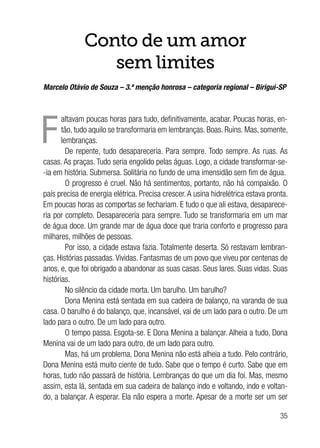 35
Conto de um amor
sem limites
Marcelo Otávio de Souza – 3.ª menção honrosa – categoria regional – Birigui-SP
F
altavam poucas horas para tudo, definitivamente, acabar. Poucas horas, en-
tão, tudo aquilo se transformaria em lembranças. Boas. Ruins. Mas, somente,
lembranças.
De repente, tudo desapareceria. Para sempre. Todo sempre. As ruas. As
casas. As praças. Tudo seria engolido pelas águas. Logo, a cidade transformar-se-
-ia em história. Submersa. Solitária no fundo de uma imensidão sem fim de água.
O progresso é cruel. Não há sentimentos, portanto, não há compaixão. O
país precisa de energia elétrica. Precisa crescer. A usina hidrelétrica estava pronta.
Em poucas horas as comportas se fechariam. E tudo o que ali estava, desaparece-
ria por completo. Desapareceria para sempre. Tudo se transformaria em um mar
de água doce. Um grande mar de água doce que traria conforto e progresso para
milhares, milhões de pessoas.
Por isso, a cidade estava fazia. Totalmente deserta. Só restavam lembran-
ças. Histórias passadas.Vividas. Fantasmas de um povo que viveu por centenas de
anos, e, que foi obrigado a abandonar as suas casas. Seus lares. Suas vidas. Suas
histórias.
No silêncio da cidade morta. Um barulho. Um barulho?
Dona Menina está sentada em sua cadeira de balanço, na varanda de sua
casa. O barulho é do balanço, que, incansável, vai de um lado para o outro. De um
lado para o outro. De um lado para outro.
O tempo passa. Esgota-se. E Dona Menina a balançar. Alheia a tudo, Dona
Menina vai de um lado para outro, de um lado para outro.
Mas, há um problema, Dona Menina não está alheia a tudo. Pelo contrário,
Dona Menina está muito ciente de tudo. Sabe que o tempo é curto. Sabe que em
horas, tudo não passará de história. Lembranças do que um dia foi. Mas, mesmo
assim, esta lá, sentada em sua cadeira de balanço indo e voltando, indo e voltan-
do, a balançar. A esperar. Ela não espera a morte. Apesar de a morte ser um ser
 