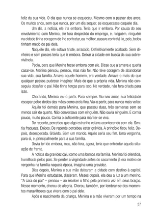 37
feliz da sua vida. O dia que nunca se esqueceu. Mesmo com o passar dos anos.
Os muitos anos, sem que nunca, por um dia sequer, se esquecesse daquele dia.
Um dia, a notícia, ele iria embora. Teria que ir embora. Por causa do seu
envolvimento com Menina, ele fora despedido do emprego, e, ninguém, ninguém
na cidade tinha coragem de lhe contratar, ou melhor, ousava contratá-lo, pois, todos
tinham medo do pai dela.
Naquele dia, ele estava triste, arrasado. Definitivamente acabado. Sem di-
nheiro e sem posses teria que ir embora. Deixar a cidade em busca da sua sobre-
vivência.
Pediu, para que Menina fosse embora com ele. Disse que a amava e queria
casar-se. Menina pensou, pensou, mas não foi. Não teve coragem de abandonar
sua vida, sua família. Amava aquele homem, era verdade. Amava-o mais do que
qualquer pessoa pudesse imaginar. Mais do que a própria vida. Menina não con-
seguiu desafiar o pai. Não tinha forças para isso. Na verdade, não fora criada para
isso.
Chorando, Menina viu-o partir. Para sempre. Viu seu amor, sua felicidade
escapar pelos dedos das mãos como areia fina.Viu-o partir, para nunca mais voltar.
Aquilo foi demais para Menina, que passou duas, três semanas sem ao
menos sair do quarto. Não conversava com ninguém. Não ouvia ninguém. E comia
pouco, muito pouco. Comia o suficiente para manter-se viva.
De repente, percebeu que algo estranho estava acontecendo com ela. Sen-
tia fraqueza. Enjoos. De repente percebeu estar grávida. A princípio ficou feliz. De-
pois, desesperada. Grávida. Sem um marido. Aquilo seria seu fim. Uma vergonha,
para si, e, principalmente para a sua família.
Devia ter ido embora, mas, não fora, agora, teria que enfrentar aquela situ-
ação de frente.
A noticia da gravidez caiu como uma bomba na família. Menina foi ofendida,
humilhada pelos pais. Se perder a virgindade antes do casamento já era motivo de
vergonha na família naquela época, imagina uma gravidez.
Dias depois, Menina e sua mãe deixaram a cidade com destino à capital.
Para que Menina estudasse, disseram. Meses depois, ela deu a luz a um menino.
“A cara do pai” – pensou – ao receber o filho pela primeira vez em seus braços.
Nesse momento, chorou de alegria. Chorou, também, por lembrar-se dos momen-
tos maravilhosos que vivera com o pai dele.
Após o nascimento da criança, Menina e a mãe viveram por um tempo na
 