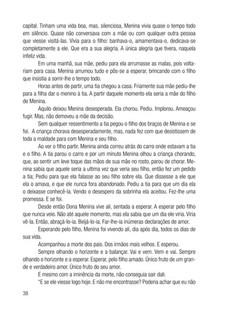 38
capital. Tinham uma vida boa, mas, silenciosa, Menina vivia quase o tempo todo
em silêncio. Quase não conversava com a mãe ou com qualquer outra pessoa
que viesse visitá-las. Vivia para o filho: banhava-o, amamentava-o, dedicava-se
completamente a ele. Que era a sua alegria. A única alegria que tivera, naquela
infeliz vida.
Em uma manhã, sua mãe, pediu para ela arrumasse as malas, pois volta-
riam para casa. Menina arrumou tudo e pôs-se a esperar, brincando com o filho
que insistia a sorrir-lhe o tempo todo.
Horas antes de partir, uma tia chegou a casa. Friamente sua mãe pediu-lhe
para a filha dar o menino à tia. A partir daquele momento ela seria a mãe do filho
de Menina.
Aquilo deixou Menina desesperada. Ela chorou. Pediu. Implorou. Ameaçou
fugir. Mas, não demoveu a mãe da decisão.
Sem qualquer ressentimento a tia pegou o filho dos braços de Menina e se
foi. A criança chorava desesperadamente, mas, nada fez com que desistissem de
toda a maldade para com Menina e seu filho.
Ao ver o filho partir, Menina ainda correu atrás do carro onde estavam a tia
e o filho. A tia parou o carro e por um minuto Menina olhou a criança chorando,
que, ao sentir um leve toque das mãos de sua mãe no rosto, parou de chorar. Me-
nina sabia que aquele seria a ultima vez que veria seu filho, então fez um pedido
a tia; Pediu para que ela falasse ao seu filho sobre ela. Que dissesse a ele que
ela o amava, e que ele nunca fora abandonado. Pediu a tia para que um dia ela
o deixasse conhecê-la. Vendo o desespero da sobrinha ela aceitou. Fez-lhe uma
promessa. E se foi.
Desde então Dona Menina vive ali, sentada a esperar. A esperar pelo filho
que nunca veio. Não até aquele momento, mas ela sabia que um dia ele viria. Viria
vê-la. Então, abraçá-lo-ia. Beijá-lo-ia. Far-lhe-ia inúmeras declarações de amor.
Esperando pelo filho, Menina foi vivendo ali, dia após dia, todos os dias de
sua vida.
Acompanhou a morte dos pais. Dos irmãos mais velhos. E esperou.
Sempre olhando o horizonte e a balançar. Vai e vem. Vem e vai. Sempre
olhando o horizonte e a esperar. Esperar, pelo filho amado. Único fruto de um gran-
de e verdadeiro amor. Único fruto do seu amor.
E mesmo com a iminência da morte, não conseguia sair dali.
“E se ele viesse logo hoje. E não me encontrasse? Poderia achar que eu não
 