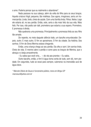 39
o amo. Poderia pensar que eu realmente o abandonei”.
Nada passava na sua cabeça, além da volta do filho para os seus braços.
Aquela criatura frágil, pequena, tão indefesa. Que agora, imaginava, seria um ho-
menzarrão. Lindo, forte, cheio de saúde. Com uma família linda. Filhos. Netos. Logo
ele estaria ali, no seu portão. Então, este, seria o dia mais feliz da sua vida. Mais
feliz. Por isso, não podia sair dali, prometera que estaria a sua espera. Prometera.
E promessa é dívida.
Não quebraria uma promessa. Principalmente a promessa feita ao seu filho
tão amado.
De repente, no meio daquele silêncio todo, um barulho ensurdecedor. De-
pois, outro. E mais outro. O fim se aproximara. O fim da cidade. Da história. Dos
sonhos. O fim de Dona Menina estava chegando.
Então, uma criança chega ao seu portão. Ela olha e sorri. Um sorriso lindo.
Cheio de vida. O menino abre o portão e corre para os braços de Menina, que o
abraça e o beija amavelmente.
- Eu sabia que você viria... – diz ela aos prantos – Eu sabia.
Outro barulho, então, o fim! A água toma conta de tudo, sem dó, nem pie-
dade. Em segundos, tudo se esvai para sempre, submerso na imensidão azul de
água doce.
* Marcelo Otávio de Souza é funcionário público, mora em Birigui-SP
marcsouz@yahoo.com.br
 