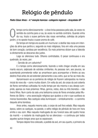 40
Relógio de pêndulo
Pedro César Alves – 4.ª menção honrosa –categoria regional – Araçatuba-SP
O
tempo corria silenciosamente – a leve brisa passeava pela sala, às vezes no
sentido da cozinha para a rua, às vezes no sentido contrário. Quando vinha
da rua, trazia o suave perfume das rosas vermelhas, colhidas do próprio
jardim, e no oposto trazia o suave aroma do café.
De tempo em tempo era ouvido um murmurar: o desfiar das rezas em inten-
ções da alma que partira e, segundo os mais religiosos, fora em vida uma pessoa
de bom coração, caridosa por excelência. Os mais próximos diziam que a falecida
ia diretamente ao descanso dos justos.
Logo se silenciava tudo. Olhares contristados. O pesar continuava e era
quebrado, às vezes, por:
- Servido de um cafezinho?
E o tempo corria silenciosamente, fazendo a noite chegar envolta em seu
manto escuro, salpicado de estrelas cintilantes. As pessoas iam, aos poucos, se
ausentando prometendo voltar ao amanhecer para acompanhar o féretro ao seu
destino final antes do sol estender plenamente o seu cetro, que se faz ao meio-dia.
Aproximavam-se os ponteiros do relógio de ficarem sobrepostos na marca
inicial do novo dia – como muitos dizem. Em volta da avó, do corpo da avó coberta
de flores vermelhas cultivadas há muito tempo por ela mesma e seu desejo cum-
prido, apenas os mais próximos: filhas, genros, netos, dois ou três bisnetos – não
tivera filhos. Num canto da sala uma belíssima coroa de flores enviadas pelas Mu-
lheres da Glória – uma associação religiosa que ajudara a criar e que auxiliava os
menos favorecidos. Nos castiçais velas iluminavam – simbolicamente – o caminho
daquela alma bondosa.
Anos antes, naquela mesma sala, o corpo do avô fora velado. Mas naquela
época, sobre os castiçais, na parede, o velho relógio de pêndulo de hora em hora
emitia o seu som. Mas naquela madrugada de seu funeral soou até quatro horas
da manhã – o restante da madrugada fez-se silencioso – e continuou por todos
aqueles quinze longos anos que os separavam.
Tempos depois fora colocado, a pedido da avó, em seu quarto, o primeiro da
 