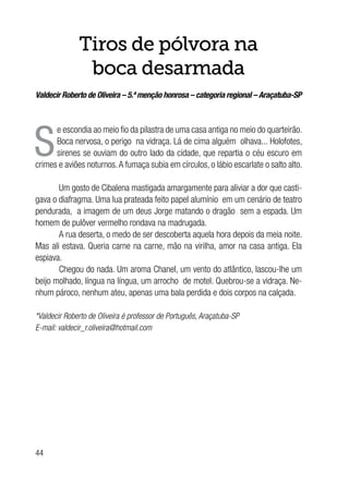 44
Tiros de pólvora na
boca desarmada
Valdecir Roberto de Oliveira – 5.ª menção honrosa – categoria regional – Araçatuba-SP
S
e escondia ao meio fio da pilastra de uma casa antiga no meio do quarteirão.
Boca nervosa, o perigo na vidraça. Lá de cima alguém olhava... Holofotes,
sirenes se ouviam do outro lado da cidade, que repartia o céu escuro em
crimes e aviões noturnos.A fumaça subia em círculos, o lábio escarlate o salto alto.
Um gosto de Cibalena mastigada amargamente para aliviar a dor que casti-
gava o diafragma. Uma lua prateada feito papel alumínio em um cenário de teatro
pendurada, a imagem de um deus Jorge matando o dragão sem a espada. Um
homem de pulôver vermelho rondava na madrugada.
A rua deserta, o medo de ser descoberta aquela hora depois da meia noite.
Mas ali estava. Queria carne na carne, mão na virilha, amor na casa antiga. Ela
espiava.
Chegou do nada. Um aroma Chanel, um vento do atlântico, lascou-lhe um
beijo molhado, língua na língua, um arrocho de motel. Quebrou-se a vidraça. Ne-
nhum pároco, nenhum ateu, apenas uma bala perdida e dois corpos na calçada.
*Valdecir Roberto de Oliveira é professor de Português, Araçatuba-SP
E-mail: valdecir_r.oliveira@hotmail.com
 