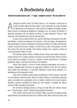 46
A Borboleta Azul
Andreia Fernandes Soares Leite – 1.º lugar -categoria nacional – Rio de Janeiro-RJ
A
estação do metrô, cheia. Os trilhos vibram e, em instantes, o facho de luz
surge, os faróis saltam do túnel negro. O trem aproxima-se, veloz. Pessoas
se aglomeram e se empurram. Uma mulher de cabelos compridos, pretos,
blusa branca, na beirada da plataforma. Santiago a vê, de costas. Vê também o
esbarrão, proposital. Ela cai. Agonia de ferros. O ruído estridente. Faíscas. Tudo
escurece. Uma borboleta azul voa em meio ao breu.
A visão ocorreu pela primeira vez, quando Santiago atravessava a Rua Ba-
rata Ribeiro, na faixa de pedestres. De repente, o chão se rasgou, ele despencou.
Nas profundezas, crimes e borboletas. E já estava de volta à rua. Mas entre buzinas
e gritos.As pernas trêmulas, vertigem. O sinal tornara a abrir e ele parado, no meio
dos carros. No meio do tumulto. Com esforço chegou até a esquina, sentou-se
numa lanchonete. Pediu um café.
Permaneceu quieto, deixou a bebida esfriar. Pensou que estava enlouque-
cendo, pensou em ir à polícia, pensou em procurar um pai de santo. Deixou-se ficar
no bar, olhava as pessoas, os carros e, quando o tremor das pernas e a vertigem
passaram, pagou o café que não tomara e foi trabalhar.
Alguns dias depois, o crime no metrô apareceu estampado nos jornais. A
imagem, captada pelas câmeras de segurança, idêntica à que ele vira. Apenas
duas coisas não coincidiam. A manchete noticiava a morte como acidente. E a
borboleta azul não aparecia na foto.
Após esse incidente, outras visões aconteceram. Foram poucas, mas tudo
se concretizava conforme previa. Não foi à polícia. Marcou e desmarcou algumas
vezes a consulta com o psiquiatra, tinha no celular o telefone de um pai de santo.
Resolveu, sozinho, investigar. Da última vez, não impediu a tragédia por alguns
minutos. Faltou acreditar o suficiente.
No momento, Santiago observa a Praça do Lido. Não tem certeza. Nunca
tem. “É nessa praça”, pensa. “Passava aqui quando aconteceu.”
Uma mulher caía do alto de um prédio. Nítido, somente os cabelos pretos
sobressaindo nas paredes brancas de um edifício velho. Mas na Praça do Lido, são
 