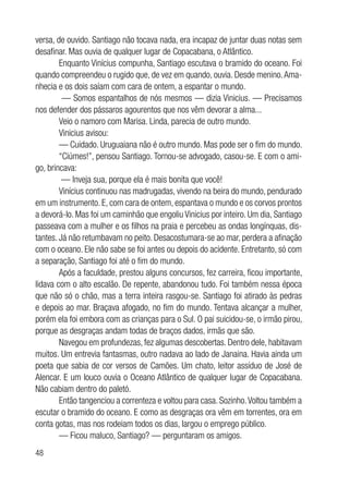48
versa, de ouvido. Santiago não tocava nada, era incapaz de juntar duas notas sem
desafinar. Mas ouvia de qualquer lugar de Copacabana, o Atlântico.
Enquanto Vinícius compunha, Santiago escutava o bramido do oceano. Foi
quando compreendeu o rugido que, de vez em quando, ouvia. Desde menino.Ama-
nhecia e os dois saíam com cara de ontem, a espantar o mundo.
— Somos espantalhos de nós mesmos — dizia Vinicius. — Precisamos
nos defender dos pássaros agourentos que nos vêm devorar a alma...
Veio o namoro com Marisa. Linda, parecia de outro mundo.
Vinicius avisou:
— Cuidado. Uruguaiana não é outro mundo. Mas pode ser o fim do mundo.
“Ciúmes!”, pensou Santiago. Tornou-se advogado, casou-se. E com o ami-
go, brincava:
— Inveja sua, porque ela é mais bonita que você!
Vinícius continuou nas madrugadas, vivendo na beira do mundo, pendurado
em um instrumento. E, com cara de ontem, espantava o mundo e os corvos prontos
a devorá-lo. Mas foi um caminhão que engoliu Vinicius por inteiro. Um dia, Santiago
passeava com a mulher e os filhos na praia e percebeu as ondas longínquas, dis-
tantes. Já não retumbavam no peito. Desacostumara-se ao mar, perdera a afinação
com o oceano. Ele não sabe se foi antes ou depois do acidente. Entretanto, só com
a separação, Santiago foi até o fim do mundo.
Após a faculdade, prestou alguns concursos, fez carreira, ficou importante,
lidava com o alto escalão. De repente, abandonou tudo. Foi também nessa época
que não só o chão, mas a terra inteira rasgou-se. Santiago foi atirado às pedras
e depois ao mar. Braçava afogado, no fim do mundo. Tentava alcançar a mulher,
porém ela foi embora com as crianças para o Sul. O pai suicidou-se, o irmão pirou,
porque as desgraças andam todas de braços dados, irmãs que são.
Navegou em profundezas, fez algumas descobertas. Dentro dele, habitavam
muitos. Um entrevia fantasmas, outro nadava ao lado de Janaina. Havia ainda um
poeta que sabia de cor versos de Camões. Um chato, leitor assíduo de José de
Alencar. E um louco ouvia o Oceano Atlântico de qualquer lugar de Copacabana.
Não cabiam dentro do paletó.
Então tangenciou a correnteza e voltou para casa. Sozinho.Voltou também a
escutar o bramido do oceano. E como as desgraças ora vêm em torrentes, ora em
conta gotas, mas nos rodeiam todos os dias, largou o emprego público.
— Ficou maluco, Santiago? — perguntaram os amigos.
 