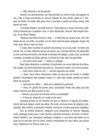 49
— Não. Afrouxei o nó da gravata.
Absorto em pensamentos, ele não percebe as nuvens mais carregadas no
céu. Toda a Praça acinzentou-se, escura. Apesar do mau tempo, agita-se. É vés-
pera de Natal. Só então olha para cima e percebe a janela do oitavo andar. Está
aberta de novo.
O coração dispara, as mãos tremem.Tenta segurar a xícara, derruba o café.
Outras lembranças o assaltam. Ana. O rosto desfocado. Anucha. Nas feições difu-
sas, só os olhos. Negros.
“Misturas que dão encanto à vida...” a frase dita há muitos anos. Ana não
deixou de ser um resto, um ponto, um nó. Uma mancha quase apagada. Quase. Há
vinte anos. Nunca mais se viram.
O corpo dele encolhia-se quando ela sentava-se ao seu lado, no banco da
escola. Ele, um dos melhores alunos da classe, ela, uma das últimas. Ele destinado
a uma carreira promissora, ela desde os tempos de colégio, a saia curta, as pernas
cruzadas, os botões da blusa abertos no limite do sutiã, além do permitido.
— Ana não é para você. — diziam os colegas.
Mais tarde descobriu o contrário. Encontraram-se numa festa de Ano Novo,
ele casado, ela divorciada pela segunda vez. Dançaram juntos, uma única música.
— Você tinha medo de mim — ela lhe segredou ao ouvido.
— Claro. Seus olhos misturavam todas as loucuras do mundo. A solidão
gelada e devastadora das estepes russas e o calor dos corpos suados em pleno
bloco de carnaval.
— Que loucura, Beto! — Beto era o apelido de juventude.
— Para um garoto de quinze anos, assustador. Ainda não sabia que são
essas misturas que dão encanto à vida.
—Mesmo que junto do encanto venha a insanidade?
— A loucura chega de um modo ou de outro.
Santiago lembra-se do instante em que se olharam. A fagulha da adoles-
cência teimava nalgum canto dos olhos. No rosto, ranhuras leves de alegrias e de-
cepções. Nos ombros, já pesavam traições, remorsos e outras pequenas tragédias.
Ana se tornara bailarina, integrava uma companhia no exterior. Naquela
noite, Santiago soube que o caso duraria enquanto durassem as férias no Brasil.
Soube também, que começava naufragar. Imaginou o que teria sido deles se no
lugar de se assustar com os seios, tivesse mergulhado em seus olhos, aos quinze
anos. Separaram-se. Nunca mais a viu.
 