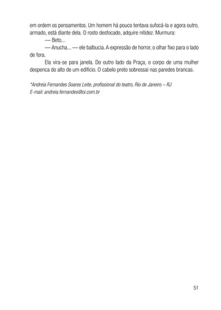51
em ordem os pensamentos. Um homem há pouco tentava sufocá-la e agora outro,
armado, está diante dela. O rosto desfocado, adquire nitidez. Murmura:
— Beto...
— Anucha... — ele balbucia.A expressão de horror, o olhar fixo para o lado
de fora.
Ela vira-se para janela. Do outro lado da Praça, o corpo de uma mulher
despenca do alto de um edifício. O cabelo preto sobressai nas paredes brancas.
*Andreia Fernandes Soares Leite, profissional do teatro, Rio de Janeiro – RJ
E-mail: andreia.fernandes@oi.com.br
 