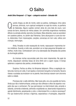52
O Salto
André Silva Pomponet – 2.º lugar – categoria nacional – Salvador-BA
Q
uando chegou ao alto do monte, sobre as pedras, resfolegava. Uma cabra
berrava, diminuta, num capinzal verdejante no sopé do monte, na periferia
de Itaberaba. Alguns sujeitos corriam atrás de uma bola de couro, num
campo de barro, dezenas de metros abaixo. Um caminhão engendrava manobras
difíceis na estrada estreita, barrenta, lá embaixo. Mais distantes, luzes se acendiam
em casebres pobres, no Jardim das Palmeiras. Sons alcançavam o cume do mor-
ro, distorcidos. Eram imprecações, canções, conversas em tom rude, ralhos com
crianças, resmungos.
Atrás, fincadas no solo ressequido do monte, repousavam imponentes tor-
res metálicas. Quando a noite caía, acendiam-se no topo pequenas lâmpadas ver-
melhas, muito vivas. Contrastavam com a luz alaranjada das lâmpadas dos postes
da iluminação pública.
As imensas rochas escurecidas pelo limo eram imponentes. No sopé do
monte, disputavam estreitas faixas de terra fértil com o capim viçoso. O tempo
aplainara a aspereza das pedras, arredondando-as.
Suspirou. Fechou os olhos. As têmporas latejaram. Olhou a vegetação ras-
teira dos morros em volta. O sol repetia o imemorial mergulho no horizonte. Nuvens
róseas e azuladas acumulavam-se no poente. Aves brancas voavam com sincronia
sobre a cidade.
Precisava dar o salto definitivo. Não havia jeito, era uma questão de honra.
Ainda que não o testemunhasse, ainda que não colhesse o olhar de espanto e res-
peito dos que o conheciam. Por que permanecer na interminável roda, amando e
odiando, comendo e bebendo, sofrendo e rejubilando-se, observando impassível ou
agindo febrilmente, perpetuando o ciclo, o interminável fim e o eterno recomeçar?
Por que testemunhar sorrisos e lágrimas, expectativas e frustrações, desprendi-
 