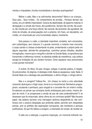 53
mentos e iniquidades, triunfos incontestáveis e derrotas acachapantes?
Melhor o salto. Mas e os sofrimentos decorrentes? Maria e as crianças...
Seus pais... Seus irmãos... Os companheiros de jornada... Pensava demais nos
outros, era um defeito imperdoável. Carecia da objetividade, do egoísmo material.A
abnegação é a virtude dos fracos, dos pusilânimes. Sempre tão correto, tão auste-
ro, tão movido por uma força interior, tão racional, tão previsível, tão agradável, tão
cheio de virtudes, de preocupações com o próximo. Um fraco, um decadente, um
cristão, um enamorado por uma humanidade utópica, inexistente.
Dois passos e o salto, a Liberdade imperdível, completa, sem concessões,
sem subterfúgios, sem máscara. E o grande momento, o instante mais marcante,
o corpo caindo e o êxtase arrebentando no peito, arrebentando o próprio peito em
alguns segundos, abrindo-lhe perspectivas, caminhos jamais trilhados, desafios
inimaginados, mesmo que o mergulho o afunde no Grande Nada, na ignorância que
transcende a indiferença mineral, na absoluta solidão da inexistência, cuja sutileza
escapa às limitações do seu cérebro humano. Como equiparar seus preconceitos
a este grande momento?
A mulher. Os filhos. Os pais. Amigos, colegas. A opinião pública. A religião.
Os preconceitos. Os dogmas.A ideologia cristã. Nada se equiparava, nada. Nada. O
Grande Nada era a ideologia das possibilidades, o último refúgio, o refúgio eterno.
Mas e a coragem? Faltava-lhe... Um choque na rocha a uma velocidade
crescente destroçaria o frágil corpo, torná-lo-ia irreconhecível. Bombeiros prague-
jariam, escalando o penhasco, para resgatá-lo e conceder-lhe um enterro cristão.
Enrubesceu ao pensar que arranjaria tarefa embaraçosa para outros, mesmo de-
pois de morto. E se prosperasse a versão de que ele caíra acidentalmente? E se
dissessem que foi empurrado, talvez vítima de um criminoso ignóbil? Não trouxera
papel, não poderia escrever uma mensagem lacônica despedindo-se, não com-
binava com a postura despojada que pretendia adotar, partindo sem despedidas
prévias, sem os grilhões das explicações corriqueiras, das inevitáveis e penosas
justificativas. Só que lhe faltava a coragem, a insensatez de romper, de revoltar-se.
O salto era a redenção, a suprema inspiração, um momento brilhante res-
 