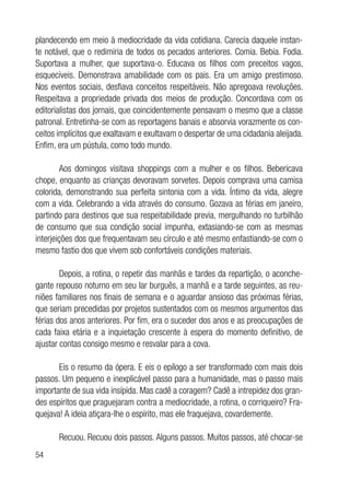 54
plandecendo em meio à mediocridade da vida cotidiana. Carecia daquele instan-
te notável, que o redimiria de todos os pecados anteriores. Comia. Bebia. Fodia.
Suportava a mulher, que suportava-o. Educava os filhos com preceitos vagos,
esquecíveis. Demonstrava amabilidade com os pais. Era um amigo prestimoso.
Nos eventos sociais, desfiava conceitos respeitáveis. Não apregoava revoluções.
Respeitava a propriedade privada dos meios de produção. Concordava com os
editorialistas dos jornais, que coincidentemente pensavam o mesmo que a classe
patronal. Entretinha-se com as reportagens banais e absorvia vorazmente os con-
ceitos implícitos que exaltavam e exultavam o despertar de uma cidadania aleijada.
Enfim, era um pústula, como todo mundo.
Aos domingos visitava shoppings com a mulher e os filhos. Bebericava
chope, enquanto as crianças devoravam sorvetes. Depois comprava uma camisa
colorida, demonstrando sua perfeita sintonia com a vida. Íntimo da vida, alegre
com a vida. Celebrando a vida através do consumo. Gozava as férias em janeiro,
partindo para destinos que sua respeitabilidade previa, mergulhando no turbilhão
de consumo que sua condição social impunha, extasiando-se com as mesmas
interjeições dos que frequentavam seu círculo e até mesmo enfastiando-se com o
mesmo fastio dos que vivem sob confortáveis condições materiais.
Depois, a rotina, o repetir das manhãs e tardes da repartição, o aconche-
gante repouso noturno em seu lar burguês, a manhã e a tarde seguintes, as reu-
niões familiares nos finais de semana e o aguardar ansioso das próximas férias,
que seriam precedidas por projetos sustentados com os mesmos argumentos das
férias dos anos anteriores. Por fim, era o suceder dos anos e as preocupações de
cada faixa etária e a inquietação crescente à espera do momento definitivo, de
ajustar contas consigo mesmo e resvalar para a cova.
Eis o resumo da ópera. E eis o epílogo a ser transformado com mais dois
passos. Um pequeno e inexplicável passo para a humanidade, mas o passo mais
importante de sua vida insípida. Mas cadê a coragem? Cadê a intrepidez dos gran-
des espíritos que praguejaram contra a mediocridade, a rotina, o corriqueiro? Fra-
quejava! A ideia atiçara-lhe o espírito, mas ele fraquejava, covardemente.
Recuou. Recuou dois passos. Alguns passos. Muitos passos, até chocar-se
 