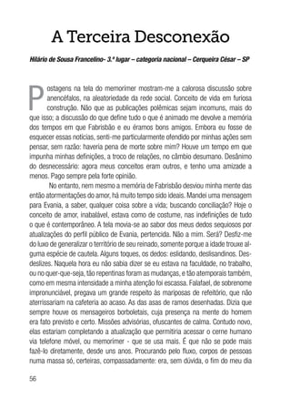 56
A Terceira Desconexão
Hilário de Sousa Francelino- 3.º lugar – categoria nacional – Cerqueira César – SP
P
ostagens na tela do memorímer mostram-me a calorosa discussão sobre
anencéfalos, na aleatoriedade da rede social. Conceito de vida em furiosa
construção. Não que as publicações polêmicas sejam incomuns, mais do
que isso; a discussão do que define tudo o que é animado me devolve a memória
dos tempos em que Fabrisbão e eu éramos bons amigos. Embora eu fosse de
esquecer essas notícias, senti-me particularmente ofendido por minhas ações sem
pensar, sem razão: haveria pena de morte sobre mim? Houve um tempo em que
impunha minhas definições, a troco de relações, no câmbio desumano. Desânimo
do desnecessário: agora meus conceitos eram outros, e tenho uma amizade a
menos. Pago sempre pela forte opinião.
No entanto, nem mesmo a memória de Fabrisbão desviou minha mente das
então atormentações do amor, há muito tempo sido ideais. Mandei uma mensagem
para Evania, a saber, qualquer coisa sobre a vida; buscando conciliação? Hoje o
conceito de amor, inabalável, estava como de costume, nas indefinições de tudo
o que é contemporâneo. A tela movia-se ao sabor dos meus dedos sequiosos por
atualizações do perfil público de Evania, pertencida. Não a mim. Será? Desfiz-me
do luxo de generalizar o território de seu reinado, somente porque a idade trouxe al-
guma espécie de cautela. Alguns toques, os dedos: eslidando, deslisandinos. Des-
deslizes. Naquela hora eu não sabia dizer se eu estava na faculdade, no trabalho,
ou no quer-que-seja, tão repentinas foram as mudanças, e tão atemporais também,
como em mesma intensidade a minha atenção foi escassa. Falafael, de sobrenome
impronunciável, pregava um grande respeito às mariposas de refeitório, que não
aterrissariam na cafeteria ao acaso. As das asas de ramos desenhadas. Dizia que
sempre houve os mensageiros borboletais, cuja presença na mente do homem
era fato previsto e certo. Missões advisórias, ofuscantes de calma. Contudo novo,
elas estariam completando a atualização que permitiria acessar o cerne humano
via telefone móvel, ou memorímer - que se usa mais. É que não se pode mais
fazê-lo diretamente, desde uns anos. Procurando pelo fluxo, corpos de pessoas
numa massa só, certeiras, compassadamente: era, sem dúvida, o fim do meu dia
 