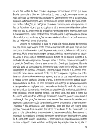 57
na voz das tarefas. Eu bem provável. A qualquer momento um sorriso que fosse,
Evania transmutaria bites em batimentos do meu coração, ou o que fossem os
reais químicos correspondentes a caracteres. Desentendemo-nos e ela demarcou
distância, já faz dois tempos.Viver perde muito do sentido na falta de Evania, manti-
das minhas definições, as biológicas, o fundo do respirado, uma vez reprovadas na
fala de Fabrisbão. Há, e o que acho, pistas e só, e termina que vida não se define;
mas este sou eu. O que mais se antagoniza? Demanda de me informar. Nem isso.
A discussão tomou rumos adolescentes, naquela época, e agora não posso pousar
olhos adultos sobre minhas ações se meus dedos atualizam irracionalmente uma
tela de rede social; embaralhamentos.
Um olho no memorímer e outro no braço sem relógio. Banco de trem finje
que não sai do lugar. Assim, sentei como se normalmente não mais, nem um trem
comporta, em alternações, o padrão preenchido, povoado; bilhete na mão, sorriso
cerrando. Muito embora cansaço por cansaço, admitido na precipitação do segun-
do. A voz e a vez, como o cobrador recebe o bilhete no cru daquele instante, e eu
sentindo falta de antigamente. Não quis saber o destino, como eu bem poderia
a princípio. Que Evania não me ignorasse mais... Senti que desejáveis. Nem dei
atenção para os computadores, informamundos, cheios de itinerários, mas sem
informações de consolo. Servidores. Embarquei para procurá-la ou, menos preci-
samente, rumei à casa; a minha? Contei nos dedos os pontos negativos que enfei-
tavam as chances de eu encontrar alguém; acertos de que mesmo? Atualmente,
a meada já vem desfiada. Quando criança, o medo de se perder estava estam-
pado no bilhete do trem. Os anos passaram sem esforço; as provisões acabam,
e desapercebe-se, negligenciadas, tornando-se ilusões do inútil. Os mais novos
retiram o néctar do momento, minutórios.As previsões são madrastas, cabalísticas;
mas ignoradas, em um balanço penoso. Não andei tanto, mas para a frente que
fui, eu iria virar para trás, voltarrego, desistente? Funciona, porém; então deixai a
continuação das gerações tomarem suas formas. Sem reserva de baterias, uma
esperança baseada em razão para não enlouquecer em aguardar uma mensagem-
-resposta. A tela alheiava-se. Com esperança, peço aos céus um retorno certo,
preciso. Dança de trem no verso dos trilhos com a barra do dia. Tardezarrão que
puxa a noite pelos cabelos e eu só vendo, no balanço do coletivo. Pensamento no
intangível, eu esqueceria o bocado demorado, para mais um desencontro? A bordo
de ti, conquanto longe? Trendências. O amor renova as esperanças na entidade
do erro, instigando novas tentativas ininteligíveis. Inquietação maior foi aquela, no
 