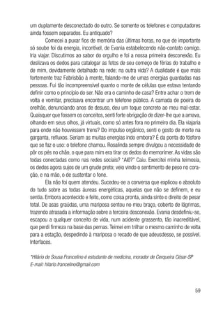 59
um duplamente desconectado do outro. Se somente os telefones e computadores
ainda fossem separados. Eu antiquado?
Comecei a puxar fios de memória das últimas horas, no que de importante
só soube foi da energia, incontível, de Evania estabelecendo não-contato comigo.
Iria viajar. Discutimos ao sabor do orgulho e foi a nossa primeira desconexão. Eu
deslizava os dedos para catalogar as fotos de seu começo de férias do trabalho e
de mim, devidamente detalhado na rede; na outra vida? A dualidade é que mais
fortemente traz Fabrisbão à mente, falando-me de umas energias guardadas nas
pessoas. Fui tão incompreensível quanto o monte de células que estava tentando
definir como o princípio do ser. Não era o caminho de casa? Entre achar o trem de
volta e vomitar, precisava encontrar um telefone público. A camada de poeira do
orelhão, denunciando anos de desuso, deu um toque concreto ao meu mal-estar.
Quaisquer que fossem os conceitos, senti forte obrigação de dizer-lhe que a amava,
olhando em seus olhos, já virtuais, como só antes fora no primeiro dia. Ela viajaria
para onde não houvessem trens? Do impulso orgânico, senti o gosto de morte na
garganta, refluxos. Seriam as muitas energias indo embora? É da ponta do fósforo
que se faz o uso: o telefone chamou. Rosalinda sempre divulgou a necessidade de
pôr os pés no chão, o que para mim era tirar os dedos do memorímer.As vidas são
todas conectadas como nas redes sociais? “Alô?” Caiu. Exercitei minha teimosia,
os dedos agora sujos de um grude preto; veio vindo o sentimento de peso no cora-
ção, e na mão, o de sustentar o fone.
Ela não foi quem atendeu. Sucedeu-se a conversa que explicou o absoluto
do tudo sobre as todas áureas energéticas, aquelas que não se definem, e eu
sentia. Embora acontecido e feito, como coisa pronta, ainda sinto o direito de pesar
total. De asas graúdas, uma mariposa sentou no meu braço, coberto de lágrimas,
trazendo atrasada a informação sobre a terceira desconexão. Evania desdefiniu-se,
escapou a qualquer conceito de vida, num acidente grassento, tão inacreditável,
que perdi firmeza na base das pernas.Teimei em trilhar o mesmo caminho de volta
para a estação, despedindo à mariposa o recado de que adeusdesse, se possível.
Interfaces.
*Hilário de Sousa Francelino é estudante de medicina, morador de Cerqueira César-SP
E-mail: hilario.francelino@gmail.com
 