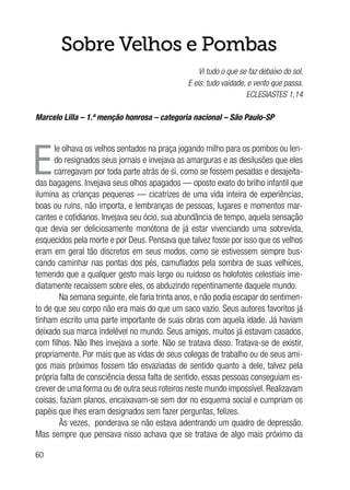 60
Sobre Velhos e Pombas
Vi tudo o que se faz debaixo do sol,
E eis: tudo vaidade, e vento que passa.
ECLESIASTES 1,14
Marcelo Lilla – 1.ª menção honrosa – categoria nacional – São Paulo-SP
E
le olhava os velhos sentados na praça jogando milho para os pombos ou len-
do resignados seus jornais e invejava as amarguras e as desilusões que eles
carregavam por toda parte atrás de si, como se fossem pesadas e desajeita-
das bagagens. Invejava seus olhos apagados — oposto exato do brilho infantil que
ilumina as crianças pequenas — cicatrizes de uma vida inteira de experiências,
boas ou ruins, não importa, e lembranças de pessoas, lugares e momentos mar-
cantes e cotidianos. Invejava seu ócio, sua abundância de tempo, aquela sensação
que devia ser deliciosamente monótona de já estar vivenciando uma sobrevida,
esquecidos pela morte e por Deus. Pensava que talvez fosse por isso que os velhos
eram em geral tão discretos em seus modos, como se estivessem sempre bus-
cando caminhar nas pontas dos pés, camuflados pela sombra de suas velhices,
temendo que a qualquer gesto mais largo ou ruidoso os holofotes celestiais ime-
diatamente recaíssem sobre eles, os abduzindo repentinamente daquele mundo.
Na semana seguinte, ele faria trinta anos, e não podia escapar do sentimen-
to de que seu corpo não era mais do que um saco vazio. Seus autores favoritos já
tinham escrito uma parte importante de suas obras com aquela idade. Já haviam
deixado sua marca indelével no mundo. Seus amigos, muitos já estavam casados,
com filhos. Não lhes invejava a sorte. Não se tratava disso. Tratava-se de existir,
propriamente. Por mais que as vidas de seus colegas de trabalho ou de seus ami-
gos mais próximos fossem tão esvaziadas de sentido quanto a dele, talvez pela
própria falta de consciência dessa falta de sentido, essas pessoas conseguiam es-
crever de uma forma ou de outra seus roteiros neste mundo impossível. Realizavam
coisas, faziam planos, encaixavam-se sem dor no esquema social e cumpriam os
papéis que lhes eram designados sem fazer perguntas, felizes.
Às vezes, ponderava se não estava adentrando um quadro de depressão.
Mas sempre que pensava nisso achava que se tratava de algo mais próximo da
 