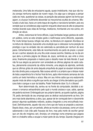 61
melancolia. Uma falta de entusiasmo aguda, quase imobilizante, mas que não tra-
zia consigo nenhuma espécie de nuvem negra. Era algo que o obrigava a pensar
cada vez mais, questionar as coisas, os porquês das pessoas agirem da forma que
agiam, e a buscar inutilmente desvendar os mecanismos ocultos do universo. Mis-
turado a tudo isso, havia um certo toque de orgulho e narcisismo também, pois era
verdade que se considerava algo superior enquanto observava do alto os pequenos
mortais levando suas vidas de formiga, medíocres, trombando uns nos outros, em
direção ao vácuo.
Antes, costumava ler livros difíceis, cujas lombadas largas gostava de exibir
em público, como se este simples gesto o reafirmasse como diferente, separado.
Por muito tempo buscou refúgio nas artes, na literatura em especial. Afundava-se
na leitura de clássicos, buscando uma erudição que o colocasse numa posição de
prestígio e que na verdade não era valorizada ou percebida por nenhum de seus
pares. Estranhamente, esta falta de reconhecimento era parte do prazer, o prazer
de ser o senhor absoluto de uma ilha onde vivesse sozinho. Deleitou-se no dia em
que abriu a primeira página do Ulisses de Joyce, sentindo-se, aos vinte e cinco
anos, finalmente preparado e maduro para o desafio maior de todo literato. E qual
não foi sua alegria ao percorrer com ansiedade as últimas páginas do vasto cata-
tau, plenamente consciente da vitória iminente, uma alegria de alpinista, sentindo
que os últimos grãos de areia daquela ampulheta de papel se esvaíam lentamente
da mão direita para a esquerda. Não ousava admitir a si próprio que o êxtase maior
de toda a experiência foi o fechar final do livro, após intermináveis semanas de luta
contra um texto hermético e arisco. Mas em seu íntimo sabia que era exatamente
aquele misto de alívio e orgulho que sentiu ao chegar à linha derradeira que justifi-
cava todo o sangue e suor da batalha. Poder finalmente dizer: Eu li o Ulisses!
Num determinado dia, sentou-se na frente do computador, decidido a es-
crever o romance extraordinário pelo qual o mundo ansiava e que, sabia, apenas
ele poderia escrever. Embriagado por seu próprio talento, ao quarto capítulo, página
78, pediu demissão de seu emprego para se dedicar exclusivamente ao livro. Um
ano mais tarde abandonou a obra, que, apesar de ter começado bem e claramente
possuir algumas qualidades notáveis, acabou chegando a uma encruzilhada inso-
lúvel. Definitivamente, aquele não era o livro que ele havia se proposto a escrever.
Depois disso, viveu, por um período, alheio ao mundo e às pessoas, como um viúvo
saboreando o luto (não pelo fracasso do livro, mas pela morte do escritor genial
que um dia ele imaginou ser). Arranjou um emprego numa empresa que pagava
bem e o trabalho voltou a ocupar a maior parte de seu tempo. Quando chegava em
 