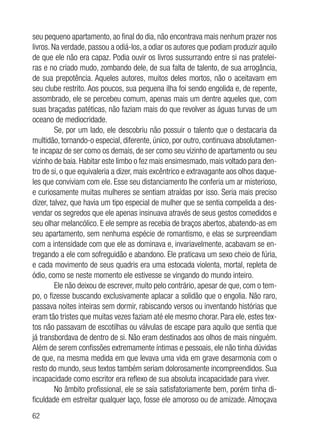 62
seu pequeno apartamento, ao final do dia, não encontrava mais nenhum prazer nos
livros. Na verdade, passou a odiá-los, a odiar os autores que podiam produzir aquilo
de que ele não era capaz. Podia ouvir os livros sussurrando entre si nas pratelei-
ras e no criado mudo, zombando dele, de sua falta de talento, de sua arrogância,
de sua prepotência. Aqueles autores, muitos deles mortos, não o aceitavam em
seu clube restrito. Aos poucos, sua pequena ilha foi sendo engolida e, de repente,
assombrado, ele se percebeu comum, apenas mais um dentre aqueles que, com
suas braçadas patéticas, não faziam mais do que revolver as águas turvas de um
oceano de mediocridade.
Se, por um lado, ele descobriu não possuir o talento que o destacaria da
multidão, tornando-o especial, diferente, único, por outro, continuava absolutamen-
te incapaz de ser como os demais, de ser como seu vizinho de apartamento ou seu
vizinho de baia. Habitar este limbo o fez mais ensimesmado, mais voltado para den-
tro de si, o que equivaleria a dizer, mais excêntrico e extravagante aos olhos daque-
les que conviviam com ele. Esse seu distanciamento lhe conferia um ar misterioso,
e curiosamente muitas mulheres se sentiam atraídas por isso. Seria mais preciso
dizer, talvez, que havia um tipo especial de mulher que se sentia compelida a des-
vendar os segredos que ele apenas insinuava através de seus gestos comedidos e
seu olhar melancólico. E ele sempre as recebia de braços abertos, abatendo-as em
seu apartamento, sem nenhuma espécie de romantismo, e elas se surpreendiam
com a intensidade com que ele as dominava e, invariavelmente, acabavam se en-
tregando a ele com sofreguidão e abandono. Ele praticava um sexo cheio de fúria,
e cada movimento de seus quadris era uma estocada violenta, mortal, repleta de
ódio, como se neste momento ele estivesse se vingando do mundo inteiro.
Ele não deixou de escrever, muito pelo contrário, apesar de que, com o tem-
po, o fizesse buscando exclusivamente aplacar a solidão que o engolia. Não raro,
passava noites inteiras sem dormir, rabiscando versos ou inventando histórias que
eram tão tristes que muitas vezes faziam até ele mesmo chorar. Para ele, estes tex-
tos não passavam de escotilhas ou válvulas de escape para aquilo que sentia que
já transbordava de dentro de si. Não eram destinados aos olhos de mais ninguém.
Além de serem confissões extremamente íntimas e pessoais, ele não tinha dúvidas
de que, na mesma medida em que levava uma vida em grave desarmonia com o
resto do mundo, seus textos também seriam dolorosamente incompreendidos. Sua
incapacidade como escritor era reflexo de sua absoluta incapacidade para viver.
No âmbito profissional, ele se saía satisfatoriamente bem, porém tinha di-
ficuldade em estreitar qualquer laço, fosse ele amoroso ou de amizade. Almoçava
 