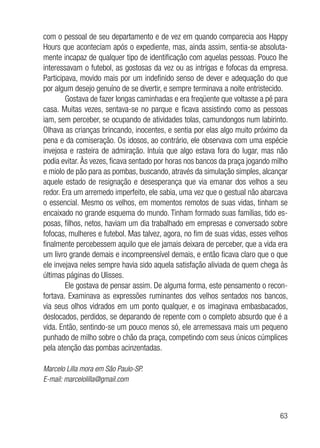63
com o pessoal de seu departamento e de vez em quando comparecia aos Happy
Hours que aconteciam após o expediente, mas, ainda assim, sentia-se absoluta-
mente incapaz de qualquer tipo de identificação com aquelas pessoas. Pouco lhe
interessavam o futebol, as gostosas da vez ou as intrigas e fofocas da empresa.
Participava, movido mais por um indefinido senso de dever e adequação do que
por algum desejo genuíno de se divertir, e sempre terminava a noite entristecido.
Gostava de fazer longas caminhadas e era freqüente que voltasse a pé para
casa. Muitas vezes, sentava-se no parque e ficava assistindo como as pessoas
iam, sem perceber, se ocupando de atividades tolas, camundongos num labirinto.
Olhava as crianças brincando, inocentes, e sentia por elas algo muito próximo da
pena e da comiseração. Os idosos, ao contrário, ele observava com uma espécie
invejosa e rasteira de admiração. Intuía que algo estava fora do lugar, mas não
podia evitar. Às vezes, ficava sentado por horas nos bancos da praça jogando milho
e miolo de pão para as pombas, buscando, através da simulação simples, alcançar
aquele estado de resignação e desesperança que via emanar dos velhos a seu
redor. Era um arremedo imperfeito, ele sabia, uma vez que o gestual não abarcava
o essencial. Mesmo os velhos, em momentos remotos de suas vidas, tinham se
encaixado no grande esquema do mundo. Tinham formado suas famílias, tido es-
posas, filhos, netos, haviam um dia trabalhado em empresas e conversado sobre
fofocas, mulheres e futebol. Mas talvez, agora, no fim de suas vidas, esses velhos
finalmente percebessem aquilo que ele jamais deixara de perceber, que a vida era
um livro grande demais e incompreensível demais, e então ficava claro que o que
ele invejava neles sempre havia sido aquela satisfação aliviada de quem chega às
últimas páginas do Ulisses.
Ele gostava de pensar assim. De alguma forma, este pensamento o recon-
fortava. Examinava as expressões ruminantes dos velhos sentados nos bancos,
via seus olhos vidrados em um ponto qualquer, e os imaginava embasbacados,
deslocados, perdidos, se deparando de repente com o completo absurdo que é a
vida. Então, sentindo-se um pouco menos só, ele arremessava mais um pequeno
punhado de milho sobre o chão da praça, competindo com seus únicos cúmplices
pela atenção das pombas acinzentadas.
Marcelo Lilla mora em São Paulo-SP.
E-mail: marcelolilla@gmail.com
 