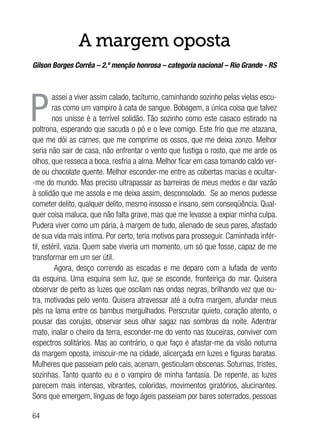 64
A margem oposta
Gilson Borges Corrêa – 2.º menção honrosa – categoria nacional – Rio Grande - RS
P
assei a viver assim calado, taciturno, caminhando sozinho pelas vielas escu-
ras como um vampiro à cata de sangue. Bobagem, a única coisa que talvez
nos unisse é a terrível solidão. Tão sozinho como este casaco estirado na
poltrona, esperando que sacuda o pó e o leve comigo. Este frio que me atazana,
que me dói as carnes, que me comprime os ossos, que me deixa zonzo. Melhor
seria não sair de casa, não enfrentar o vento que fustiga o rosto, que me arde os
olhos, que resseca a boca, resfria a alma. Melhor ficar em casa tomando caldo ver-
de ou chocolate quente. Melhor esconder-me entre as cobertas macias e ocultar-
-me do mundo. Mas preciso ultrapassar as barreiras de meus medos e dar vazão
à solidão que me assola e me deixa assim, desconsolado. Se ao menos pudesse
cometer delito, qualquer delito, mesmo insosso e insano, sem conseqüência. Qual-
quer coisa maluca, que não falta grave, mas que me levasse a expiar minha culpa.
Pudera viver como um pária, à margem de tudo, alienado de seus pares, afastado
de sua vida mais intima. Por certo, teria motivos para prosseguir. Caminhada infér-
til, estéril, vazia. Quem sabe viveria um momento, um só que fosse, capaz de me
transformar em um ser útil.
Agora, desço correndo as escadas e me deparo com a lufada de vento
da esquina. Uma esquina sem luz, que se esconde, fronteiriça do mar. Quisera
observar de perto as luzes que oscilam nas ondas negras, brilhando vez que ou-
tra, motivadas pelo vento. Quisera atravessar até a outra margem, afundar meus
pés na lama entre os bambus mergulhados. Perscrutar quieto, coração atento, o
pousar das corujas, observar seus olhar sagaz nas sombras da noite. Adentrar
mato, inalar o cheiro da terra, esconder-me do vento nas touceiras, conviver com
espectros solitários. Mas ao contrário, o que faço é afastar-me da visão noturna
da margem oposta, imiscuir-me na cidade, alicerçada em luzes e figuras baratas.
Mulheres que passeiam pelo cais, acenam, gesticulam obscenas. Soturnas, tristes,
sozinhas. Tanto quanto eu e o vampiro de minha fantasia. De repente, as luzes
parecem mais intensas, vibrantes, coloridas, movimentos giratórios, alucinantes.
Sons que emergem, línguas de fogo ágeis passeiam por bares soterrados, pessoas
 