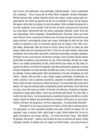 65
que correm, sons delirantes, ruas apinhadas, trânsito parado. Fecho a gabardine
até o pescoço. Puxo a touca até os olhos. Nariz congelado. Óculos embaçados.
Minhas pernas finas, joelhos batendo dentro das calças, ensaio passos pela cal-
çada lateral. Um cheiro de gordura do bar de luz amarela e fraca, me dá náusea.
Me apoio e sinto doer as costas no muro de pedras. Tenho vontade de perguntar o
ocorrido, acidente, crime, assalto. Tudo me vem à mente, mas pouco se transmuta
em meus lábios. Raramente falo, fico assim, aquietado, alienado, mudo. Temo ser
mal interpretado. Temo respostas. Compartilhamento. Parcerias. Acho que temo
viver. Olho em torno, a gordura se mistura com a fumaça do cigarro do homem que
passa sorrindo, resmungando coisas sem nexos, iluminado no néon do bar. Uma
mulher se aproxima e por um momento, pensei que se dirigia a mim. Meu cora-
ção saltou, desavisado. Mas ela como os outros, entrou no bar ou voltou de onde
estava. Nada mais lhe interessava lá fora. O frio fez-me bater dentes. Talvez pela
ansiedade. Uma turba voltou aos gritos, conversas aceleradas, corações abalados.
Entraram no bar e aos poucos me levaram consigo, como se fosse aquele casaco
pendurado na poltrona, que precisava de uso. Entrei distraído, olhando pro nada.
Mas vi uns balões pendurados no teto, então lembrei das noites de São João, fo-
gueiras ao relento, chimarrão fumegando, quentão queimando a garganta e nossos
olhares congelados na visão dourada do balão que subia. O céu puro, abrilhantado
de estrelas. Quase cartão postal. Nem percebíamos o frio que enregelava os mais
velhos. Depois, olho pro solo e vejo a lajota rugosa, petrificada, envelhecida, em
preto e branco e me vi pulando amarelinha, espiando no ladrilho brilhante meus
olhos cheios de vida.Aos poucos, deixei de pensar. Fui empurrado pelo grupo até o
balcão. Um copo de cachaça bateu no balcão de granito danificado. Uma mão firme
no copo, uma mão macia no ombro. O homem me ofereceu, limpando os bigodes,
passando a língua pelos lábios, como que purificado pelo álcool. Do outro lado, a
mulher da mão macia, me encarava lasciva, revelando na boca vermelha e no olhar
negro, a ponta de alegria que personificava a máscara. Olhei para um, para outro.
Aceitei o drinque. Ela perguntou, voz fina, esganiçada. _Tá procurando diversão?
Diversão? Era só o que eu procurei em toda a minha vida.A cachaça escor-
reu pela goela, um calor agradável assaltou meu peito. Estufei de alegria. Por um
segundo. Logo, a encarei, sério, após largar o copo. Tentei afastar-me, foi só um
gesto. Ela segurou meu braço, precisa. _Tá muito frio lá fora, moço. Aqui dentro
tá gostoso, não acha? – apoiou o pé da bota de cano na divisória do banco. Gesto
estudado, sedutor. O vestido com um rasgo na frente revelou uma coxa branca e
 