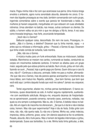 66
macia. Pegou minha mão e fez com que acariciasse sua perna. Uma música brega
envolvia o ambiente, agora numa sonoridade absurda, deixando-me zonzo. O ho-
mem dos bigodes prosseguia ao meu lado, também conversando com outro grupo,
ingerindo comentários sobre o evento que parecia ter transtornado a todos. As
mulheres já haviam esquecido, mergulhadas em que estavam em suas atividades
rotineiras. Umas atendiam no balcão, nas mesas, outras cantavam os clientes. De
súbito, o homem voltou-se pra mim o que me obrigou a fitá-lo, tenso. A voz soou
como trovoada longínqua, mas forte, anunciando tempestade.
_Você não é o Gomes?
Balbuciei qualquer coisa, desconfiado. Ele nem me ouviu. Prosseguiu, in-
quieto. _Não é o Gomes, o detetive? Disseram que tu tinha morrido, rapaz. – e
antes que eu refutasse a informação, gritou – Pessoal, o Gomes tá aqui. Disseram
que tinha virado comida de turbarão, tudo mentira.
_Não, não sou o Gomes.
A música mudou para um funk entrecortado. Vozes se misturavam, batidas
isoladas. Marinheiros se mexiam nos cantos, ruminando as toadas, conduzindo os
corpos em movimentos dublando cantores. O homem se afastou para um grupo
maior, seguido pelo que estava próximo ao balcão. Num círculo, gritou em tom alto,
fazendo-se ouvir. _Pessoal, hoje a gente paga pro Gomes. Quem diria que o cara tá
vivo, não é? –Continuou o discurso, animado. Voltei-me para a mulher, afirmando-
-lhe que não era o Gomes, mas ela parecia apenas acompanhar o movimento dos
meus lábios, sem traduzi-los. Repetia, satisfeita. _Que bom Gomes, que bom que
você está aqui. Lembra daquela furada que você me salvou? Jamais vou esquecer,
cara.
Tentei argumentar, afastar-me, minhas pernas bambolearam. O banco es-
tremeceu, quase desandando ao solo. A mulher segurou rapidamente, auxiliando-
-me com exorbitante solicitude. Abraçou-me, enquanto dezenas de freqüentado-
res se aproximavam, puxando conversa, narrando casos, aventuras, noitadas, nas
quais eu era sempre o protagonista. Não eu, ele. O Gomes. A bebida rolava no bal-
cão.Até um cigarro de maconha me ofereceram. _Sei que tu é da lei e não é destas
coisa, homem. Mas não quer experimentar? Hoje é dia de festa. Então gritei com
raiva, não, não, não queria nada. Eu não era o Gomes. Minha voz, antes indecisa,
imprecisa, vibrou uniforme, grave, voraz. Um silencio sepulcral se fez no ambiente.
Pesado, absurdo.Até o funk parou. Mas o homem de bigodes interrompeu e gritou,
destemperado. Suava aos borbotões. Eu e ele. Minha testa tinha gotículas, a dele,
 