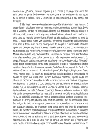 67
rios de suor. _Pessoal, bota um pagode, que o Gomes quer pregar mais uma das
suas peças na gente. Ele é o Gomes! –e todos gritaram em uníssono. Gomes, agora
tu vai dançar o pagode, cara. E a Marielsa vai te acompanhá. É o seu carma, não
tem jeito.
Então, ingeri o conteúdo restante do copo. E mais enchiam, mais tomava. O
grupo fez um círculo em torno de mim e da mulher, que estava ao meu lado. Devia
ser a Marielsa, porque ria sem cessar. Reparei que tinha uma falha de dente e o
olho esquerdo piscava a cada segundo, fechando de um jeito estranho, contornan-
do a boca de maneira concomitante. Fiquei parado, estático, patético, no meio da
roda. O disco tocou, numa voz alucinada, parecendo transbordar de sentimento,
misturado a festa, num mundo homogêneo de alegria e cumplicidade. Marielsa
aprumava o corpo, seguia o embalo da melodia e se enroscava como uma serpen-
te, tão rápida, que me cegava.A bunda rebolava, sacudindo como gelatina no prato.
Minha mão trêmula segurava a gelatina, afastando-se devagar para a cintura fina,
mas ela a conduzia para baixo, derreando a mão, seguindo o contorcionismo do
corpo. Fiz alguns gestos, meus pés se espalhavam no solo, desajeitados, filhos pró-
digos de um pai atencioso. Minha alma extrapolava o corpo e regurgitava os efeitos
do álcool. Meu cérebro detonava a canção. Ouvia Tom Jobim, Agostinho Santos, “a
noite é só nossa, no mundo não há mais ninguém”, Elis Regina, Maysa, meu Deus,
“meu mundo caiu”. Eu estava na bossa nova e eles no pagode, e em seguida, no
bonde do tigrão, na Tati Quebra Barraco, boladona, boladona, tapinha nada, me
chama de cachorra. E a acrobacia cada vez mais criativa, nos trejeitos, nos gestos,
nos tapinhas na bunda. E o povo gritava, vai Gomes, mostra teu babado. Então,
investi-me no personagem: eu era o Gomes. O Gomes alegre, folgazão, esperto,
ágil, machão e machista. O Gomes do pedaço. Comecei a abraçar Marielsa, a beijá-
-la, sentir o seu corpo colado ao meu, até entontecer no bolero da Ângela Maria,
“a luz do cabaré já se apagou em mim, o tango na vitrola, também chegou ao fim”.
Comecei a fumar junto à bebida, uma mistura estranha, que me amaciava a alma.
Os amigos do peito se achegavam, contavam casos, se ofereciam a amparar-me
em qualquer situação, até insistiram para contar como me livrei do afogamento.
Então, me aventurei pela imaginação, criei desde Melville a Júlio Verne e todos me
ouviam quase com fervor literário. Silêncio absoluto. Só minha voz metálica tilintava
no ambiente. O anel se fechava a minha volta. Eu, cada vez mais solto e seguro. De
repente, ouviu-se o ruído do vai-e-vem da porta e um homem alto e magro, com
uma cicatriz próxima à boca surgiu, como nos filmes de faroeste, apossando-se do
 