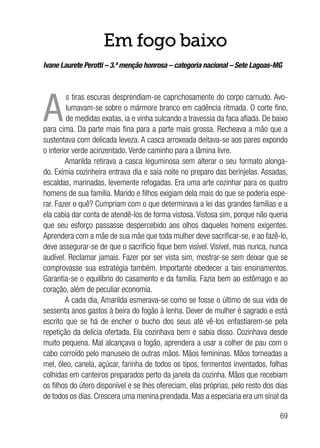 69
Em fogo baixo
Ivane Laurete Perotti – 3.ª menção honrosa – categoria nacional – Sete Lagoas-MG
A
s tiras escuras desprendiam-se caprichosamente do corpo carnudo. Avo-
lumavam-se sobre o mármore branco em cadência ritmada. O corte fino,
de medidas exatas, ia e vinha sulcando a travessia da faca afiada. De baixo
para cima. Da parte mais fina para a parte mais grossa. Recheava a mão que a
sustentava com delicada leveza. A casca arroxeada deitava-se aos pares expondo
o interior verde acinzentado. Verde caminho para a lâmina livre.
Amarilda retirava a casca leguminosa sem alterar o seu formato alonga-
do. Exímia cozinheira entrava dia e saía noite no preparo das berinjelas. Assadas,
escaldas, marinadas, levemente refogadas. Era uma arte cozinhar para os quatro
homens de sua família. Marido e filhos exigiam dela mais do que se poderia espe-
rar. Fazer o quê? Cumpriam com o que determinava a lei das grandes famílias e a
ela cabia dar conta de atendê-los de forma vistosa. Vistosa sim, porque não queria
que seu esforço passasse despercebido aos olhos daqueles homens exigentes.
Aprendera com a mãe de sua mãe que toda mulher deve sacrificar-se, e ao fazê-lo,
deve assegurar-se de que o sacrifício fique bem visível. Visível, mas nunca, nunca
audível. Reclamar jamais. Fazer por ser vista sim, mostrar-se sem deixar que se
comprovasse sua estratégia também. Importante obedecer a tais ensinamentos.
Garantia-se o equilíbrio do casamento e da família. Fazia bem ao estômago e ao
coração, além de peculiar economia.
A cada dia, Amarilda esmerava-se como se fosse o último de sua vida de
sessenta anos gastos à beira do fogão à lenha. Dever de mulher é sagrado e está
escrito que se há de encher o bucho dos seus até vê-los enfastiarem-se pela
repetição da delícia ofertada. Ela cozinhava bem e sabia disso. Cozinhava desde
muito pequena. Mal alcançava o fogão, aprendera a usar a colher de pau com o
cabo corroído pelo manuseio de outras mãos. Mãos femininas. Mãos torneadas a
mel, óleo, canela, açúcar, farinha de todos os tipos, fermentos inventados, folhas
colhidas em canteiros preparados perto da janela da cozinha. Mãos que recebiam
os filhos do útero disponível e se lhes ofereciam, elas próprias, pelo resto dos dias
de todos os dias. Crescera uma menina prendada. Mas a especiaria era um sinal da
 