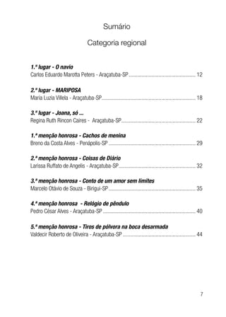 7
Sumário
Categoria regional
1.º lugar - O navio
Carlos Eduardo Marotta Peters - Araçatuba-SP................................................ 12
2.º lugar - MARIPOSA
Maria Luzia Villela - Araçatuba-SP................................................................... 18
3.º lugar - Joana, só ...
Regina Ruth Rincon Caires - Araçatuba-SP..................................................... 22
1.ª menção honrosa - Cachos de menina
Breno da Costa Alves - Penápolis-SP.............................................................. 29
2.ª menção honrosa - Coisas de Diário
Larissa Ruffato de Angelis - Araçatuba-SP....................................................... 32
3.ª menção honrosa - Conto de um amor sem limites
Marcelo Otávio de Souza - Birigui-SP.............................................................. 35
4.ª menção honrosa - Relógio de pêndulo
Pedro César Alves - Araçatuba-SP.................................................................. 40
5.ª menção honrosa - Tiros de pólvora na boca desarmada
Valdecir Roberto de Oliveira - Araçatuba-SP.................................................... 44
 