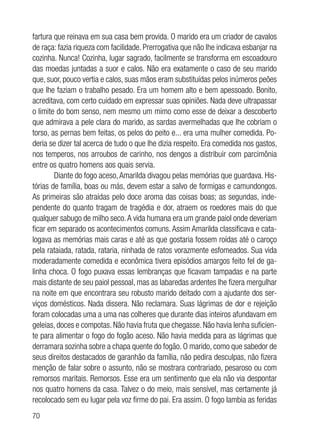 70
fartura que reinava em sua casa bem provida. O marido era um criador de cavalos
de raça: fazia riqueza com facilidade. Prerrogativa que não lhe indicava esbanjar na
cozinha. Nunca! Cozinha, lugar sagrado, facilmente se transforma em escoadouro
das moedas juntadas a suor e calos. Não era exatamente o caso de seu marido
que, suor, pouco vertia e calos, suas mãos eram substituídas pelos inúmeros peões
que lhe faziam o trabalho pesado. Era um homem alto e bem apessoado. Bonito,
acreditava, com certo cuidado em expressar suas opiniões. Nada deve ultrapassar
o limite do bom senso, nem mesmo um mimo como esse de deixar a descoberto
que admirava a pele clara do marido, as sardas avermelhadas que lhe cobriam o
torso, as pernas bem feitas, os pelos do peito e... era uma mulher comedida. Po-
deria se dizer tal acerca de tudo o que lhe dizia respeito. Era comedida nos gastos,
nos temperos, nos arroubos de carinho, nos dengos a distribuir com parcimônia
entre os quatro homens aos quais servia.
Diante do fogo aceso,Amarilda divagou pelas memórias que guardava. His-
tórias de família, boas ou más, devem estar a salvo de formigas e camundongos.
As primeiras são atraídas pelo doce aroma das coisas boas; as segundas, inde-
pendente do quanto tragam de tragédia e dor, atraem os roedores mais do que
qualquer sabugo de milho seco.A vida humana era um grande paiol onde deveriam
ficar em separado os acontecimentos comuns. Assim Amarilda classificava e cata-
logava as memórias mais caras e até as que gostaria fossem roídas até o caroço
pela rataiada, ratada, rataria, ninhada de ratos vorazmente esfomeados. Sua vida
moderadamente comedida e econômica tivera episódios amargos feito fel de ga-
linha choca. O fogo puxava essas lembranças que ficavam tampadas e na parte
mais distante de seu paiol pessoal, mas as labaredas ardentes lhe fizera mergulhar
na noite em que encontrara seu robusto marido deitado com a ajudante dos ser-
viços domésticos. Nada dissera. Não reclamara. Suas lágrimas de dor e rejeição
foram colocadas uma a uma nas colheres que durante dias inteiros afundavam em
geleias, doces e compotas. Não havia fruta que chegasse. Não havia lenha suficien-
te para alimentar o fogo do fogão aceso. Não havia medida para as lágrimas que
derramara sozinha sobre a chapa quente do fogão. O marido, como que sabedor de
seus direitos destacados de garanhão da família, não pedira desculpas, não fizera
menção de falar sobre o assunto, não se mostrara contrariado, pesaroso ou com
remorsos maritais. Remorsos. Esse era um sentimento que ela não via despontar
nos quatro homens da casa. Talvez o do meio, mais sensível, mas certamente já
recolocado sem eu lugar pela voz firme do pai. Era assim. O fogo lambia as feridas
 