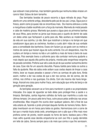 71
que estavam mais próximas, mas também garantia que nenhuma delas virasse um
cancro fatal. Estava de bom tamanho.
Das berinjelas lavadas de pouco escorria a água retirada do poço. Poço
aberto em uma vertente antiga, descoberta pelo pai de seu pai. Limpa. Água pura e
fresca, assim como já quase não se encontrava mais. Ela mesma esticava a corda
e mergulhava o balde recolhido com a força da manivela. Manivela de metal pesado
e cabo de madeira grossa. Manivela que puxara a água para os primeiros banhos
de seus filhos, para encher os jarros que levava para o quarto de dormir de cada
um deles antes que fechassem a porta para ela. Não aceitara as modernidades
da vida em sua cozinha. Lá não. Bem que insistiram a tempo e no tempo em que
canalizaram água para as cocheiras. Aceitara a custo abrir mãos de sua vontade
para a comodidade dos banheiros. Esses sim faziam jus ao gasto com os metros e
metros de canos que traziam água de outra vertente. Era um desperdício, mas lhe
custara um tempo a menos na lida e um cadinho a mais de horas à beira de suas
panelas. Pois exemplo tivera o suficiente para não contratar nenhuma ajudante a
mais depois que aquela dita partira ela própria, movida pela vergonhosa vergonha
do pecado cometido. Preferia suar até a sola do pé do que aceitar outrazinha dentro
de casa. Esse não foi um assunto discutido. Passou batido para todos os outros a
falta da ajudante. Mas ela sabia onde ardiam suas costas depois de limpar a casa
inteira, lavar as roupas pesadas e passar a ferro as camisas de gola dura. Ainda
assim, melhor a dor nas costas do que a dor nos cornos, dor de cornos, dor de
chifres, nos chifres e nas guampas. Era direta. Com ela mesma não havia lenga-
lenga. Aranzel era coisa para mulher fraca, sem educação que vinha de berço e de
geração para geração.
As berinjelas secavam ao ar livre para manterem o gosto e as propriedades
intocadas. Era capaz de aguardar ao lado delas para proteger-lhes a saúde e a
limpeza. Berinjelas, santos legumes colhidos da horta que mantinha a custo nos
últimos tempos. Um pouco pela terra fraca, outro pouco pelas ardências nas ancas
envelhecidas. Mas ninguém lhe ouviria dizer qualquer palavra. Até o final de sua
vida estaria ali, fazendo o prato principal daquela família de homens fortes. Berin-
jelas inventavam-se em horas para todos os gostos. Harmonizava com a carne de
boi que o marido trazia ainda cedo, amanteigava com o pão que o filho mais novo
preferia comer de pronto, recém-assado no forno de barro; bastava para o filho
mais velho quando esse decidia empanturrar-se com ovo frito e queijo derretido
em leite de cabra. Servia sempre para o do meio que comia o que lhe servissem.
 