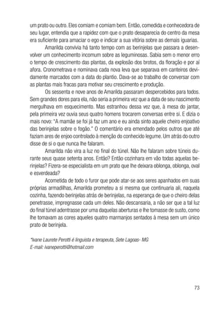 73
um prato ou outro. Eles comiam e comiam bem. Então, comedida e conhecedora de
seu lugar, entendia que a rapidez com que o prato desaparecia do centro da mesa
era suficiente para amaciar o ego e indicar a sua vitória sobre as demais iguarias.
Amarilda convivia há tanto tempo com as berinjelas que passara a desen-
volver um conhecimento incomum sobre as leguminosas. Sabia sem o menor erro
o tempo de crescimento das plantas, da explosão dos brotos, da floração e por aí
afora. Cronometrava e nominava cada nova leva que separava em canteiros devi-
damente marcados com a data do plantio. Dava-se ao trabalho de conversar com
as plantas mais fracas para motivar seu crescimento e produção.
Os sessenta e nove anos de Amarilda passaram despercebidos para todos.
Sem grandes dores para ela, não seria a primeira vez que a data de seu nascimento
mergulhava em esquecimento. Mas estranhou dessa vez que, à mesa do jantar,
pela primeira vez ouvia seus quatro homens trocarem conversas entre si. E dizia o
mais novo: “A mamãe se foi já faz um ano e eu ainda sinto aquele cheiro enjoativo
das berinjelas sobre o fogão.” O comentário era emendado pelos outros que até
faziam ares de enjoo controlado à menção do conhecido legume. Um atrás do outro
disse de si o que nunca lhe falaram.
Amarilda não vira a luz no final do túnel. Não lhe falaram sobre túneis du-
rante seus quase setenta anos. Então? Então cozinhara em vão todas aquelas be-
rinjelas? Fizera-se especialista em um prato que lhe deixara oblonga, oblonga, oval
e esverdeada?
Acometida de todo o furor que pode atar-se aos seres apanhados em suas
próprias armadilhas, Amarilda prometeu a si mesma que continuaria ali, naquela
cozinha, fazendo berinjelas atrás de berinjelas, na esperança de que o cheiro delas
penetrasse, impregnasse cada um deles. Não descansaria, a não ser que a tal luz
do final túnel adentrasse por uma daquelas aberturas e lhe tomasse de susto, como
lhe tomavam as cores aqueles quatro marmanjos sentados à mesa sem um único
prato de berinjela.
*Ivane Laurete Perotti é linguista e terapeuta, Sete Lagoas- MG
E-mail: ivaneperotti@hotmail.com
			
 