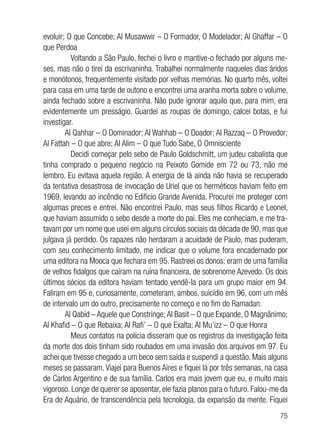 75
evoluir; O que Concebe; Al Musawwir – O Formador, O Modelador; Al Ghaffar – O
que Perdoa
	 Voltando a São Paulo, fechei o livro e mantive-o fechado por alguns me-
ses, mas não o tirei da escrivaninha. Trabalhei normalmente naqueles dias áridos
e monótonos, frequentemente visitado por velhas memórias. No quarto mês, voltei
para casa em uma tarde de outono e encontrei uma aranha morta sobre o volume,
ainda fechado sobre a escrivaninha. Não pude ignorar aquilo que, para mim, era
evidentemente um presságio. Guardei as roupas de domingo, calcei botas, e fui
investigar.
Al Qahhar – O Dominador; Al Wahhab – O Doador; Al Razzaq – O Provedor;
Al Fattah – O que abre; Al Alim – O que Tudo Sabe, O Omnisciente
	 Decidi começar pelo sebo de Paulo Goldschmitt, um judeu cabalista que
tinha comprado o pequeno negócio na Peixoto Gomide em 72 ou 73, não me
lembro. Eu evitava aquela região. A energia de lá ainda não havia se recuperado
da tentativa desastrosa de invocação de Uriel que os herméticos haviam feito em
1969, levando ao incêndio no Edifício Grande Avenida. Procurei me proteger com
algumas preces e entrei. Não encontrei Paulo, mas seus filhos Ricardo e Leonel,
que haviam assumido o sebo desde a morte do pai. Eles me conheciam, e me tra-
tavam por um nome que usei em alguns círculos sociais da década de 90, mas que
julgava já perdido. Os rapazes não herdaram a acuidade de Paulo, mas puderam,
com seu conhecimento limitado, me indicar que o volume fora encadernado por
uma editora na Mooca que fechara em 95. Rastreei os donos: eram de uma família
de velhos fidalgos que caíram na ruína financeira, de sobrenome Azevedo. Os dois
últimos sócios da editora haviam tentado vendê-la para um grupo maior em 94.
Faliram em 95 e, curiosamente, cometeram, ambos, suicídio em 96, com um mês
de intervalo um do outro, precisamente no começo e no fim do Ramadan.
Al Qabid – Aquele que Constringe; Al Basit – O que Expande, O Magnânimo;
Al Khafid – O que Rebaixa; Al Rafi’ – O que Exalta; Al Mu’izz – O que Honra
	 Meus contatos na polícia disseram que os registros da investigação feita
da morte dos dois tinham sido roubados em uma invasão dos arquivos em 97. Eu
achei que tivesse chegado a um beco sem saída e suspendi a questão. Mais alguns
meses se passaram. Viajei para Buenos Aires e fiquei lá por três semanas, na casa
de Carlos Argentino e de sua família. Carlos era mais jovem que eu, e muito mais
vigoroso. Longe de querer se aposentar, ele fazia planos para o futuro. Falou-me da
Era de Aquário, de transcendência pela tecnologia, da expansão da mente. Fiquei
 