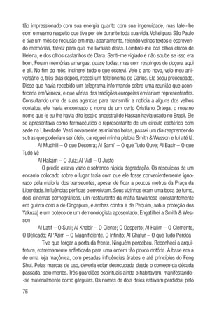 76
tão impressionado com sua energia quanto com sua ingenuidade, mas falei-lhe
com o mesmo respeito que tive por ele durante toda sua vida.Voltei para São Paulo
e tive um mês de reclusão em meu apartamento, relendo velhos textos e escreven-
do memórias, talvez para que me livrasse delas. Lembrei-me dos olhos claros de
Helena, e dos olhos castanhos de Clara. Senti-me vigiado e não soube se isso era
bom. Foram memórias amargas, quase todas, mas com respingos de doçura aqui
e ali. No fim do mês, incinerei tudo o que escrevi. Veio o ano novo, veio meu ani-
versário e, três dias depois, recebi um telefonema de Carlos. Ele soou preocupado.
Disse que havia recebido um telegrama informando sobre uma reunião que acon-
teceria em Veneza, e que várias das tradições europeias enviariam representantes.
Consultando uma de suas agendas para transmitir a notícia a alguns dos velhos
contatos, ele havia encontrado o nome de um certo Cristiano Ortega, o mesmo
nome que (e eu lhe havia dito isso) o ancestral de Hassan havia usado no Brasil. Ele
se apresentava como farmacêutico e representante de um círculo esotérico com
sede na Liberdade.Vesti novamente as minhas botas, passei um dia reaprendendo
sutras que poderiam ser úteis, carreguei minha pistola Smith & Wesson e fui até lá.
Al Mudhill – O que Desonra; Al Sami’ – O que Tudo Ouve; Al Basir – O que
Tudo Vê
Al Hakam – O Juiz; Al ‘Adl – O Justo
	 O prédio estava vazio e sofrendo rápida degradação. Os resquícios de um
encanto colocado sobre o lugar fazia com que ele fosse convenientemente igno-
rado pela maioria dos transeuntes, apesar de ficar a poucos metros da Praça da
Liberdade. Influências pérfidas o envolviam. Seus vizinhos eram uma boca de fumo,
dois cinemas pornográficos, um restaurante da máfia taiwanesa (constantemente
em guerra com a de Cingapura, e ambas contra a de Pequim, sob a proteção dos
Yakuza) e um boteco de um demonologista aposentado. Engatilhei a Smith & Wes-
son
Al Latif – O Sutil; Al Khabir – O Ciente; O Desperto; Al Halim – O Clemente,
O Delicado; Al ‘Azim – O Magnificiente, O Infinito; Al Ghafur – O que Tudo Perdoa
	 Tive que forçar a porta da frente. Ninguém percebeu. Reconheci a arqui-
tetura, extremamente sofisticada para uma ordem tão pouco notória. A base era a
de uma loja maçônica, com pesadas influências árabes e até princípios do Feng
Shui. Pelas marcas de uso, deveria estar desocupada desde o começo da década
passada, pelo menos. Três guardiões espirituais ainda o habitavam, manifestando-
-se materialmente como gárgulas. Os nomes de dois deles estavam perdidos, pelo
 
