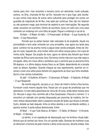 77
menos para mim, mas reconheci o terceiro como um elemental, muito cultuado,
outrora, na Síria, chamado Ali Nur ad-Din. Assustei-me e quis fugir, pois duvida-
va que minha meia dúzia de sutras seria suficiente para proteger-me contra um
guardião da magnitude de Ali Nur, mas optei por continuar. Eles não me notaram
ou não quiseram reagir, pois terminei de explorá-lo sem interrupções. No segundo
andar, encontrei um escritório. Dentro do escritório, havia um cofre com uma caixa
contendo um endereço em uma folha de papel. Peguei o endereço e saí de lá.
Al Kabir – O Maior; Al Hafiz – O Preservador; Al Muqit – O que Sustenta; Al
Hasib – O que Reconhece
	 Percebi que as pistas haviam sido colocadas lá de propósito. Aquilo era
premeditado e temi estar entrando em uma armadilha, mas agora era tarde para
parar. Lembrei-me da aranha morta e julguei estar sendo protegido. Antes de che-
gar em casa, naquele dia, uma mulher velha com olhos vivazes parou-me e quis ler
minha sorte. Neguei. Ela propôs de novo, agora no idioma dos Ashanti que foram
trazidos da África como escravos.Anuí. Ela tomou minha mão com sua mão negra e
enrugada, olhou em meus olhos e profetizou que o caminho que eu percorria tinha
99 degraus, e o último degrau levava Deus ou ao Diabo, dependendo de a escada
subir ou descer. Agradeci. Quando cheguei ao meu apartamento, queimei um in-
censo e rezei uma velha prece Ashanti em pagamento ao favor que tinha recebido.
Dormi e tive sonhos turbulentos.
Al Jalil – O Sublime; Al Karim – O Generoso; Al Raqib – O Vigilante; Al Mujib
– O que Responde
	 Na manhã seguinte, saí para a Luz. Desci do metrô e tomei a Rua Aurora.
Fumavam crack mesmo àquela hora. Passei por um grupo de prostitutas que me
abordaram.A mais velha aparentava ter cerca de 35 anos, então talvez tivesse seus
25. Recusei e segui meu caminho até a Rua Guaianases. Procurei o número 11 e
encontrei um sobrado com janelas bloqueadas por pranchas de madeira. Um ho-
mem estava desacordado sobre a pequena escada de tijolos que levava à entrada.
Outro, deitado ao lado daquele, tinha os olhos abertos e um semblante extático, e
parecia sonhar. A porta estava destrancada. Entrei.
Al Wasi’ – O que Tudo Abarca; Al Hakim – O Sábio; Al Wadud – O Amante;
Al Majid – O Glorioso
	 Lá dentro, vi um espetáculo de depravação que me lembrou rituais babi-
lônicos que só conheci por livros. Era um grande salão. Dezenas de mulheres nuas
se ofereciam a homens de pele morena e olhos muito escuros, decerto árabes. Eles
 