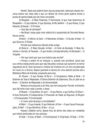 79
	 Hesitei. Sabia que poderia fazer poucas perguntas, sabia que aquela con-
versa estava nas mãos dele e que um deslize de minha parte poderia fechar a
janela de oportunidade que ele havia concedido.
Al Muqtadir – O Mais Poderoso, O Dominante, O que Tudo Determina; Al
Muqaddim – O que Adianta, O que Apressa; Al Mu’akhkhir – O que Atrasa, O que
Retarda; Al Awwal – O Primeiro
—Que tipo de atividade?
—No Brasil, nossa ação mais notória foi o assassinato de Tancredo Neves.
Houve outras.
Al Akhir – O Último; Al Zahir – O Manifesto; Al Batin – O Oculto; Al Wali – O
que Governa, O Patrão
	 Percebi que estávamos falando árabe antigo.
Al Muta’al – O Mais Elevado; Al Barr – A Fonte da Bondade, O Mais Ge-
neroso e Correto; Al Tawwab – O que Aceita o Arrependimento; Al Muntaqim – O
Vingador
—Por que você quer que sua história seja escrita?
—Porque a ordem irá se reerguer, e, quando isso acontecer, quero que
sua crônica esteja pronta para que seja lida pelas crianças que quiserem se tornar
seguidores da fé. Você escreverá a história de Cristiano em um livro encadernado
em couro cru e bronze. Depois guardará o volume em uma estante secreta sob a
Biblioteca Mário de Andrade, preparada para isso.
Al ‘Afuww – O que Perdoa; Al Ra’uf – O Compassivo; Malik al Mulk – O
Detentor de Toda A Majestade, O Eterno Detentor da Soberania; Dhu al Jalal wa al
Ikram – O Senhor da Majestade e da Generosidade
	 Restava uma pergunta a ser feita, que temi perguntar. Percebi, entretanto,
que não tinha mais nada a perder, e disse:
Al Muqsit – O Equitativo; Al Jami’ – O que Reúne; o que Unifica; Al Ghani –
O Auto-Suficiente, O Independente, O Possuidor de Todas as Riquezas; Al Mughni
– O Enriquecedor, O Emancipador
—E como você alcançou a imortalidade?
Al Mani’ – O que Impede, O que Defende; Al Darr – O que Causa Preocupa-
ções; Al Nafi’ – O que Beneficia; Al Nur – A Luz
	 Hassan-i Sabbah sorriu, depois tirou de dentro dos robes um medalhão
que estava pendurado em seu pescoço.
Al Hadi – O Guia; Al Badi – O Incomparável, O Originador; Al Baqi – O Per-
 