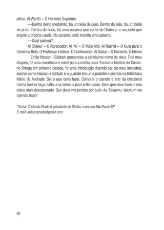 80
pétuo; Al Warith – O Herdeiro Supremo
—Dentro deste medalhão, há um leão de ouro. Dentro do leão, há um bode
de prata. Dentro do bode, há uma escama que cortei de Oroboro, a serpente que
engole a própria cauda. Na escama, está inscrita uma palavra.
—Qual palavra?
Al Shakur – O Apreciador; Al ‘Ali – O Mais Alto; Al Rashid – O Guia para o
Caminho Reto, O Professor Infalível, O Conhecedor; Al Sabur – O Paciente, O Eterno
	 Então Hassan-i Sabbah pronunciou o centésimo nome de deus. Tirei meu
chapéu, fiz uma reverência e voltei para a minha casa. Escrevi a história de Cristia-
no Ortega em primeira pessoa, fiz uma introdução dizendo ser ele meu ancestral,
assinei como Hassan-i Sabbah e a guardei em uma prateleira secreta na Biblioteca
Mário de Andrade. Sei o que devo fazer. Comprei o cianeto e tirei da cristaleira
minha melhor taça. Falta uma semana para o Ramadan. Sei o que devo fazer, e não
estou mais desesperado. Que deus me perdoe por tudo. As-Salaamu ‘alaykum wa
rahmatullaah!
*Arthur Cristóvão Prado é estudante de Direito, mora em São Paulo-SP
E-mail: arthurcprado@gmail.com
 
