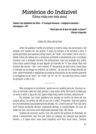 81
Mistérios do Indizível
(Uma vida em três atos)
Valmir Luís Saldanha da Silva - 5ª menção honrosa - categoria nacional -
Araraquara - SP
“Você que me lê que me ajude a nascer”
Clarice Lispector
COMO SE CRIA UM AUTOR
Antes de qualquer escrita era sempre a mesma coisa, ela sorria para o sol
pintado num quadro em seu quarto. O astro-rei sempre a lhe iluminar a face. A
quinta grandeza que esperava atingir assim, do “nada”, num estalo; como uma en-
tidade mítica ele estava ali e a encarava sorridente e benevolente com a condição
humana, com a ambição humana. Ela ambicionava, mas sua ambição era, antes,
outra coisa: queria chegar ao que alguém já chamara de “it” das coisas. Mas não
era bom dar nomes – não – nem mesmo “it” lhe parecia um bom nome; havia nisso
a intenção de se chegar ao indizível, ao indizível... ao que só se chega dizendo de
tudo, experimentando e deglutindo as palavras,esvaziando-as do sentido aparente
e carregando-as do “pluri”, do “multi”, do “bi”, do “di”, do caminhar lento e suave
do girassol: a vida: o sol.
________
Não conseguia se concentrar; aquilo era um suplício para ela. Escrever es-
tava se tornando cada vez mais penoso, o que antes vinha fácil como se debruçar
na areia e sentir a água do mar, agora exigia força sobre-humana, descomunal.
Na verdade, seu maior problema era escalar os confins da alma (de sua
própria alma), os confins da vida (o que era a vida?). Perguntas. Tudo lhe parecia
de uma dificuldade assustadoramente elevada. Ah, o eterno pensar! Pois não seria
isso? Estava pensando demais, analisando demais: a mecanicidade. Era isso. Só
podia ser isso, não havia outra explicação plausível (não, não havia).
Gostava de escrever, queria, mas não assim! Ela gostava da liberdade, de
deixar o pensamento voar livre por sobre as cabeças (as cabeças que pensam
demais...). E agora isso!, essa coisa maquinal, sem fibra, essa coisa... Sempre
 