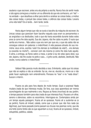 82
soubera o que escrever, antes era ela própria a escrita. Nunca fora de sentir medo
e isto agora começava a mostrar um eu diferente do que ela conhecera, um “ela” –
na verdade – que desafiava a olhar para dentro e analisar as coisas todas, o motivo
das coisas todas, o porquê das coisas todas, o silêncio das coisas todas. Levaria
uma vida toda? Era à tarde... bem tarde, tarde.
________
Havia algum tempo que não se ouvia o barulho da máquina de escrever. As
únicas coisas que pareciam fazer barulho naquela casa eram os pensamentos e
as angústias e as desilusões, tudo o que ela havia escondido durante todos estes
anos (e como lhe doía aquilo). Sua dor, áspera, não lhe cabia no peito. O vazio que
sentia era imenso... Não sabia o que era nem por que era, o que ela sabia não se
consegue colocar em palavras: o indecifrável. A vida passava através de sua me-
mória: seus erros, acertos: tudo! Era demais (a inutilidade da vida?)... era demais
(a covardia na morte?)... conviver com ela mesma (e como lhe doía tudo aquilo).
A alma, a entrega, as flores sobre a mesa, o jantar à luz de velas (para dois); sua
dor, áspera, não lhe coube no peito e saiu... o grito surdo, abafado, destituído. Não
soube, nunca saberia: o indecifrável.
________
Voltara! Não parecia muito decidida a isso. Entretanto, sabia que há coisas
que não se explica e não se entende: faz-se, vive-se, elucida-se, morre-se e não
pode haver explicação nem entendimento. Pensava no “isso” e no “nada disso”:
buscar o ínterim.
________
Pusera os pés para fora depois de muito tempo. Qual a surpresa! Nada
mudara (nada do que interessa muda). De fora, sua casa aparentava ser menos
aconchegante do que realmente o era. Roçava as flores (murchas) de seu jardim;
o tempo passara também para elas (nada do que interessa fica). Pousara um olhar,
sereno e silencioso, sobre os escombros. Interrogava-se. Contemplara ainda por
um tempo aquela paisagem; ficaria ali se quisesse, ficaria ali a sustentar-se (e
ao jardim), ficaria ali imóvel, calada, como que a provar que não fora nada (as
lágrimas), que havia passado (como passam as chuvas nos poemas ruins), que ela
era forte (como fortes são os que aguentam a cruz), ficaria ali se quisesse, imóvel,
estupefata, patética, calada.
________
 