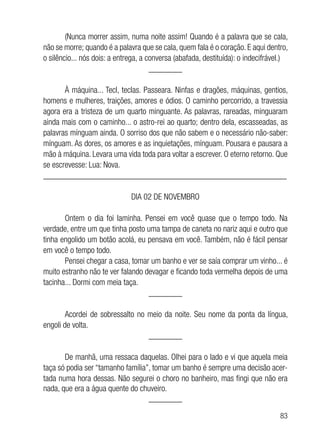 83
(Nunca morrer assim, numa noite assim! Quando é a palavra que se cala,
não se morre; quando é a palavra que se cala, quem fala é o coração. E aqui dentro,
o silêncio... nós dois: a entrega, a conversa (abafada, destituída): o indecifrável.)
________
À máquina... Tecl, teclas. Passeara. Ninfas e dragões, máquinas, gentios,
homens e mulheres, traições, amores e ódios. O caminho percorrido, a travessia
agora era a tristeza de um quarto minguante. As palavras, rareadas, minguaram
ainda mais com o caminho... o astro-rei ao quarto; dentro dela, escasseadas, as
palavras mínguam ainda. O sorriso dos que não sabem e o necessário não-saber:
mínguam. As dores, os amores e as inquietações, mínguam. Pousara e pausara a
mão à máquina. Levara uma vida toda para voltar a escrever. O eterno retorno. Que
se escrevesse: Lua: Nova.
__________________________________________________________
DIA 02 DE NOVEMBRO
Ontem o dia foi laminha. Pensei em você quase que o tempo todo. Na
verdade, entre um que tinha posto uma tampa de caneta no nariz aqui e outro que
tinha engolido um botão acolá, eu pensava em você. Também, não é fácil pensar
em você o tempo todo.
Pensei chegar a casa, tomar um banho e ver se saía comprar um vinho... é
muito estranho não te ver falando devagar e ficando toda vermelha depois de uma
tacinha... Dormi com meia taça.
________
Acordei de sobressalto no meio da noite. Seu nome da ponta da língua,
engoli de volta.
________
De manhã, uma ressaca daquelas. Olhei para o lado e vi que aquela meia
taça só podia ser “tamanho família”, tomar um banho é sempre uma decisão acer-
tada numa hora dessas. Não segurei o choro no banheiro, mas fingi que não era
nada, que era a água quente do chuveiro.
________
 